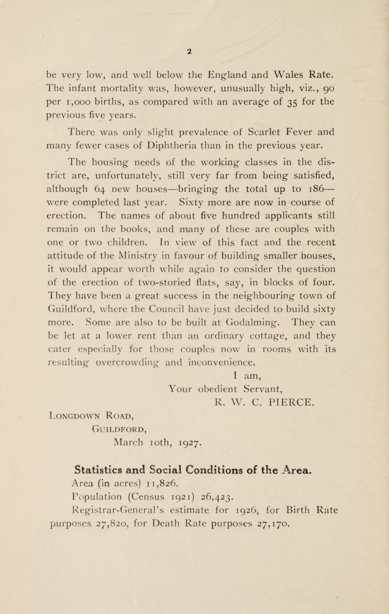 be very low, and well below the England and Wales Rate. The infant mortality was, however, unusually high, viz., 90 per 1,000 births, as compared with an average of 35 for the previous five years. There was only slight prevalence of Scarlet Fever and many fewer cases of Diphtheria than in the previous year. The housing needs of the w’orking classes in the dis¬ trict are, unfortunately, still very far from being satisfied, although 64 new houses—bringing the total up to 186— were completed last year. Sixty more are now in course of erection. The names of about five hundred applicants still remain on the books, and many of these are couples with one or two children. In view of this fact and the recent attitude of the Ministry in favour of building smaller houses, it would appear worth wdiile again to consider the question of the erection of two-storied flats, say, in blocks of four. They have been a great success in the neighbouring town of Guildford, where the Council have just decided to build sixty more. .Some are also to be built at Godaiming. They can be let at a lower rent than an ordinary cottage, and they cater especially for those couples now in rooms with its resulting overcrowding and inconvenience. I am. Your obedient Servant, R. W. C. PIERCE. Longdown Road, Guildford, March loth, 1927. Statistics and Social Conditions of the Area. Area (in acres) 11,826. Population (Census 1921) 26,423. Registrar-General’s estimate for 1926, for Birth Rate purposes 27,820, for Death Rate purposes 27,170.