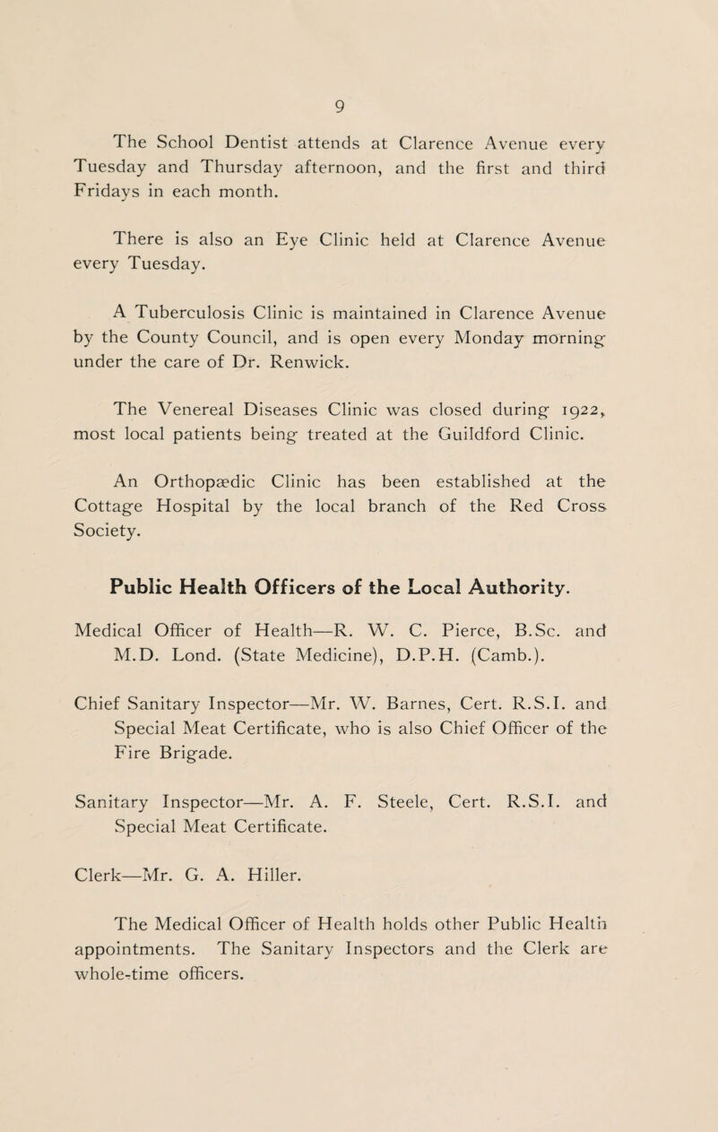 The School Dentist attends at Clarence Avenue every Tuesday and Thursday afternoon, and the first and third Fridays in each month. There is also an Eye Clinic held at Clarence Avenue every Tuesday. A Tuberculosis Clinic is maintained in Clarence Avenue by the County Council, and is open every Monday mornings under the care of Dr. Renwick. The Venereal Diseases Clinic was closed during* 1922^ most local patients being* treated at the Guildford Clinic. An Orthopaedic Clinic has been established at the Cottage Hospital by the local branch of the Red Cross Society. Public Health Officers of the Local Authority. Medical Officer of Health—R. W. C. Pierce, B.Sc. and M.D. Lond. (State Medicine), D.P.H. (Camb.). Chief Sanitary Inspector—Mr. W. Barnes, Cert. R.S.I. and Special Meat Certificate, who is also Chief Officer of the Fire Brigade. Sanitary Inspector—Mr. A. F. Steele, Cert. R.S.I. and Special Meat Certificate. Clerk—Mr. G. A. Hiller. The Medical Officer of Health holds other Public Health appointments. The vSanitary Inspectors and the Clerk are whole-time officers.