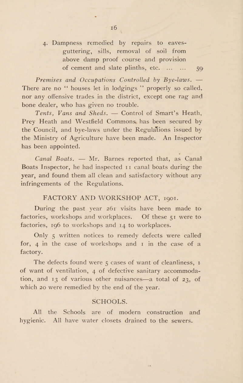 4. Dampness remedied by repairs to eaves- g'uttering, sills, removal of soil from above damp proof course and provision of cement and slate plinths, etc. 59 Premises and Occupations Controlled by Bye-laws. — There are no “ houses let in lodgings ” properly so called, nor any offensive trades in the district, except one rag and bone dealer, who has given no trouble. Tents, Vans and Sheds. — Control of Smart’s Heath, Prey Heath and Westfield Commons has been secured by the Council, and bye-laws under the Regulations issued by the Ministry of Agriculture have been made. An Inspector has been appointed. Canal Boats. — Mr. Barnes reported that, as Canal Boats Inspector, he had inspected ii canal boats during the year, and found them all clean and satisfactory without any infringements of the Regulations. FACTORY AND WORKSHOP ACT, 1901. During the past year 261 visits have been made to factories, workshops and workplaces. Of these 51 were to factories, 196 to workshops and 14 to workplaces. Only 5 written notices to remedy defects were called for, 4 in the case of workshops and i in the case of a factory. The defects found were 5 cases of want of cleanliness, i of want of ventilation, 4 of defective sanitary accommoda¬ tion, and 13 of various other nuisances^—a total of 23, of which 20 were remedied by the end of the year. SCHOOLS. All the Schools are of modern construction and hygienic. All have water closets drained to the sewers.