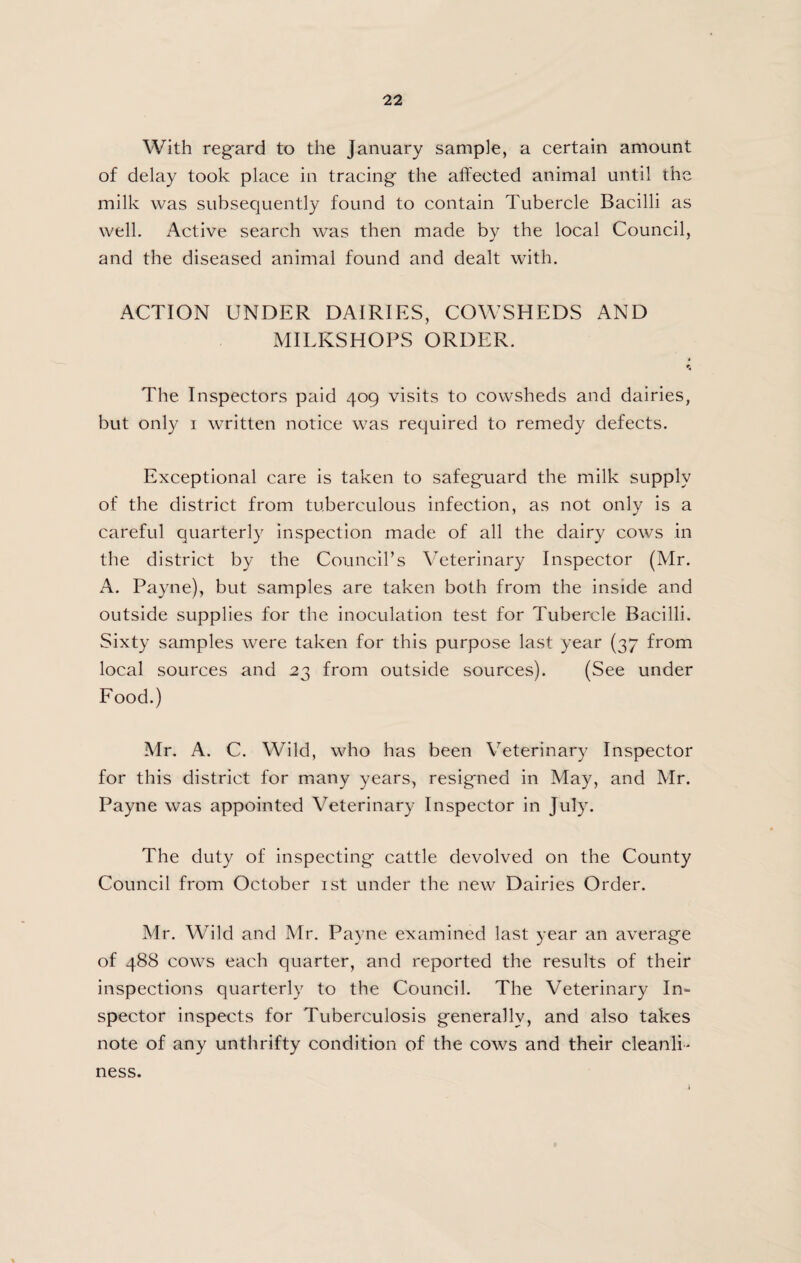 With regard to the January sample, a certain amount of delay took place in tracing the affected animal until the milk was subsequently found to contain Tubercle Bacilli as well. Active search was then made by the local Council, and the diseased animal found and dealt with. ACTION UNDER DAIRIES, COWSHEDS AND MILKSHOPS ORDER. The Inspectors paid 409 visits to cowsheds and dairies, but only i written notice was required to remedy defects. Exceptional care is taken to safeguard the milk supply of the district from tuberculous infection, as not only is a careful quarterly inspection made of all the dairy cows in the district by the Council’s Veterinary Inspector (Mr. A. Payne), but samples are taken both from the inside and outside supplies for the inoculation test for Tubercle Bacilli. Sixty samples were taken for this purpose last year (37 from local sources and 27 from outside sources). (See under Food.) Mr. A. C. Wild, who has been Veterinary Inspector for this district for many years, resigned in May, and Mr. Payne was appointed Veterinary Inspector in July. The duty of inspecting cattle devolved on the County Council from October 1st under the new Dairies Order. Mr. Wild and Mr. Payne examined last year an average of 488 cows each quarter, and reported the results of their inspections quarterly to the Council. The Veterinary In¬ spector inspects for Tuberculosis generally, and also takes note of any unthrifty condition of the cows and their cleanli' ness.