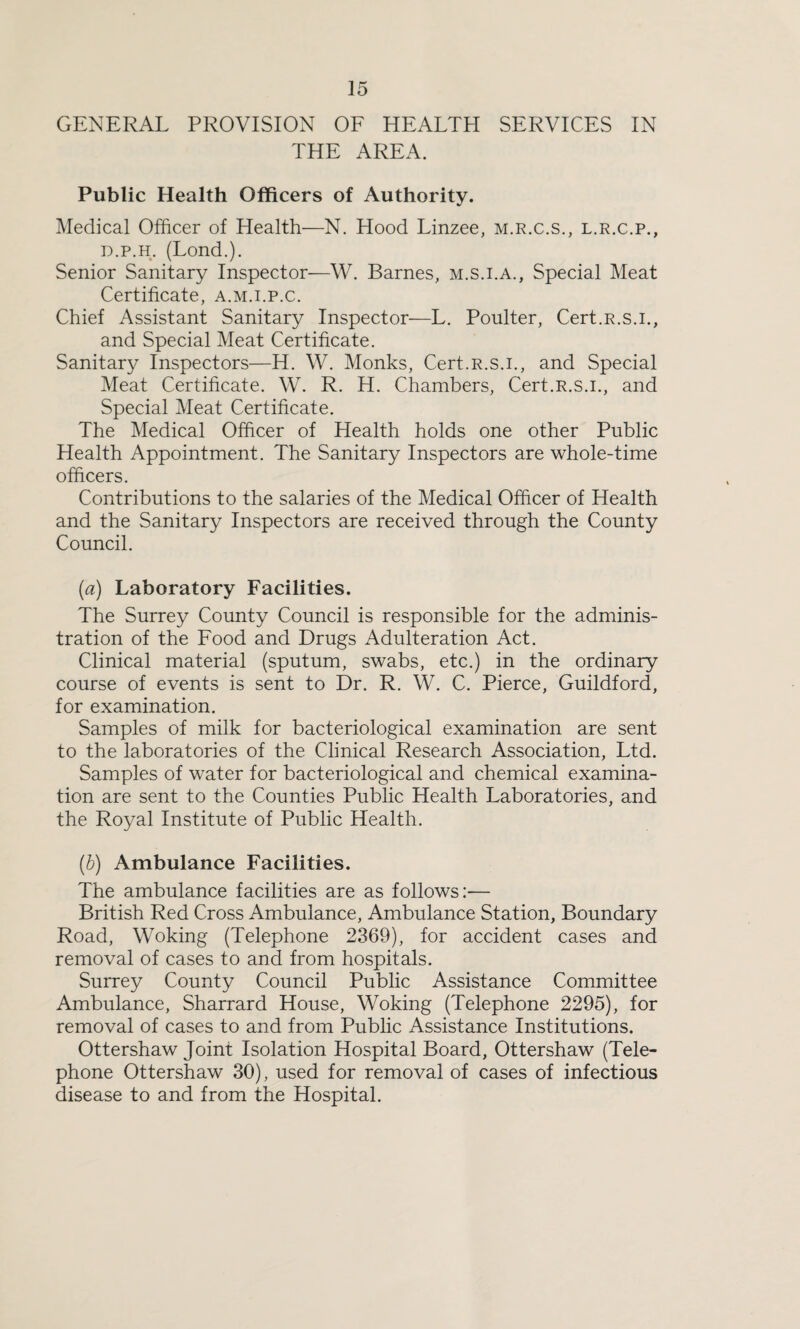 GENERAL PROVISION OF HEALTH SERVICES IN THE AREA. Public Health Officers of Authority. Medical Officer of Health—N. Hood Linzee, m.r.c.s., l.r.c.p., d.p.h. (Lond.). Senior Sanitary Inspector—W. Barnes, m.s.i.a., Special Meat Certificate, a.m.i.p.c. Chief Assistant Sanitary Inspector—L. Poulter, Cert.R.s.i., and Special Meat Certificate. Sanitary Inspectors—H. W. Monks, Cert.R.s.i., and Special Meat Certificate. W. R. H. Chambers, Cert.R.s.i., and Special Meat Certificate. The Medical Officer of Health holds one other Public Health Appointment. The Sanitary Inspectors are whole-time officers. Contributions to the salaries of the Medical Officer of Health and the Sanitary Inspectors are received through the County Council. (a) Laboratory Facilities. The Surrey County Council is responsible for the adminis¬ tration of the Food and Drugs Adulteration Act. Clinical material (sputum, swabs, etc.) in the ordinary course of events is sent to Dr. R. W. C. Pierce, Guildford, for examination. Samples of milk for bacteriological examination are sent to the laboratories of the Clinical Research Association, Ltd. Samples of water for bacteriological and chemical examina¬ tion are sent to the Counties Public Health Laboratories, and the Royal Institute of Public Health. (b) Ambulance Facilities. The ambulance facilities are as follows:— British Red Cross Ambulance, Ambulance Station, Boundary Road, Woking (Telephone 2369), for accident cases and removal of cases to and from hospitals. Surrey County Council Public Assistance Committee Ambulance, Sharrard House, Woking (Telephone 2295), for removal of cases to and from Public Assistance Institutions. Ottershaw Joint Isolation Hospital Board, Ottershaw (Tele¬ phone Ottershaw 30), used for removal of cases of infectious disease to and from the Hospital.