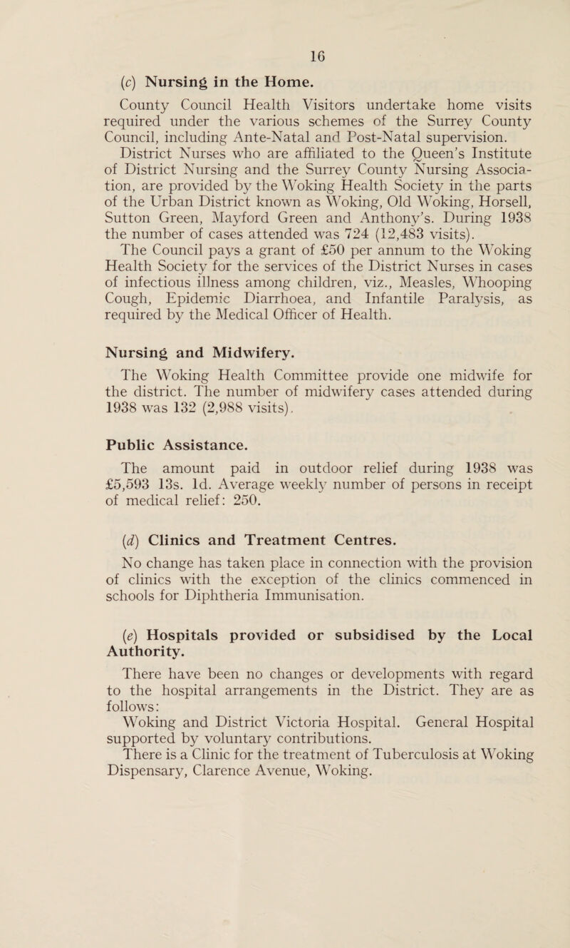 (c) Nursing in the Home. County Council Health Visitors undertake home visits required under the various schemes of the Surrey County Council, including Ante-Natal and Post-Natal supervision. District Nurses who are affiliated to the Queen’s Institute of District Nursing and the Surrey County Nursing Associa¬ tion, are provided by the Woking Health Society in the parts of the Urban District known as Woking, Old Woking, Horsell, Sutton Green, Mayford Green and Anthony’s. During 1938 the number of cases attended was 724 (12,483 visits). The Council pays a grant of £50 per annum to the Woking Health Society for the services of the District Nurses in cases of infectious illness among children, viz., Measles, Whooping Cough, Epidemic Diarrhoea, and Infantile Paralysis, as required by the Medical Officer of Health. Nursing and Midwifery. The Woking Health Committee provide one midwife for the district. The number of midwifery cases attended during 1938 was 132 (2,988 visits). Public Assistance. The amount paid in outdoor relief during 1938 was £5,593 13s. Id. Average weekly number of persons in receipt of medical relief: 250. (d) Clinics and Treatment Centres. No change has taken place in connection with the provision of clinics with the exception of the clinics commenced in schools for Diphtheria Immunisation. (e) Hospitals provided or subsidised by the Local Authority. There have been no changes or developments with regard to the hospital arrangements in the District. They are as follows: Woking and District Victoria Hospital. General Hospital supported by voluntary contributions. There is a Clinic for the treatment of Tuberculosis at Woking Dispensary, Clarence Avenue, Woking.