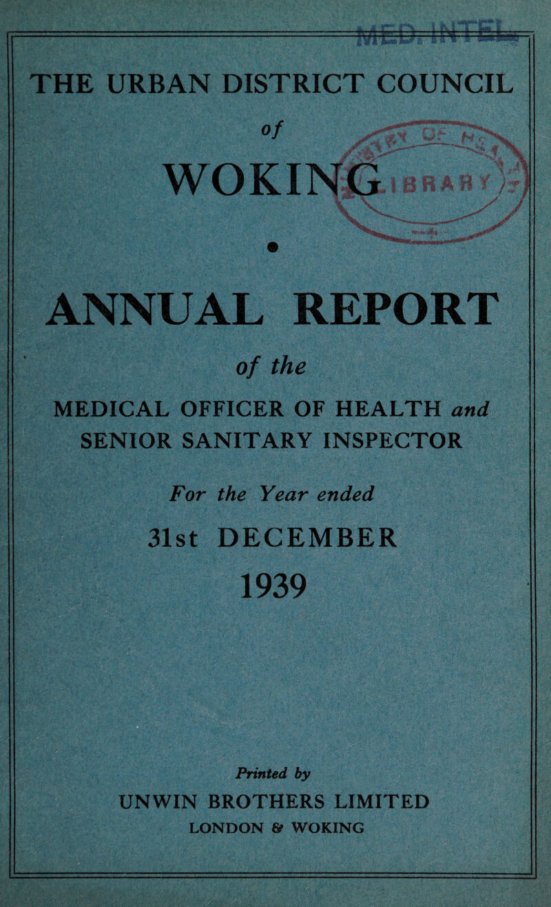 THE URBAN DISTRICT COUNCIL of Jr \w |T- 11 1 • ^ woKirm-BRAfT;); ANNUAL REPORT of the MEDICAL OFFICER OF HEALTH and SENIOR SANITARY INSPECTOR For the Year ended 31st DECEMBER 1939 Printed by UNWIN BROTHERS LIMITED LONDON 6? WOKING