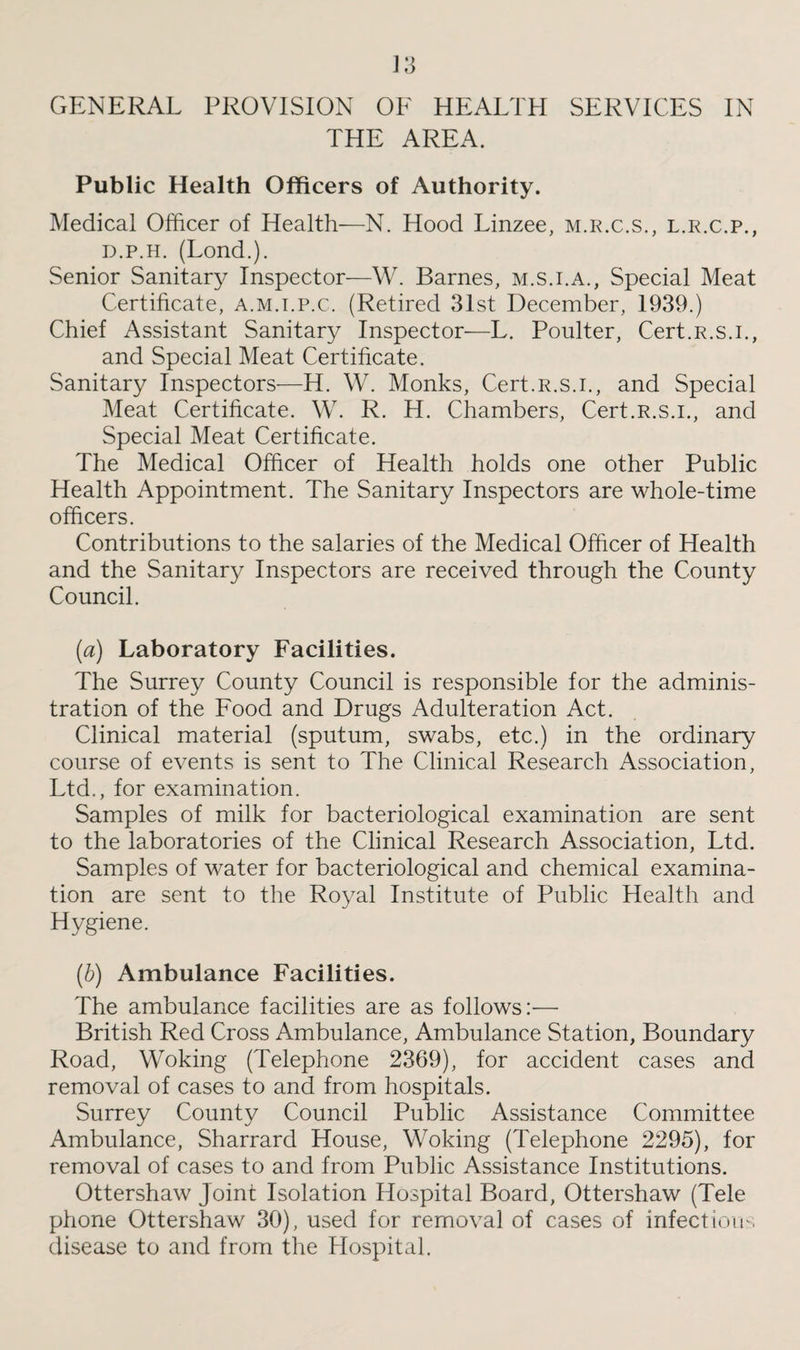 THE AREA. Public Health Officers of Authority. Medical Officer of Health—N. Hood Linzee, m.r.c.s., l.r.c.p., d.p.h. (Lond.). Senior Sanitary Inspector—W. Barnes, m.s.i.a., Special Meat Certificate, a.m.i.p.c. (Retired 31st December, 1939.) Chief Assistant Sanitary Inspector—L. Poulter, Cert.R.s.i., and Special Meat Certificate. Sanitary Inspectors—H. W. Monks, Cert.R.s.i., and Special Meat Certificate. W. R. H. Chambers, Cert.R.s.i., and Special Meat Certificate. The Medical Officer of Health holds one other Public Health Appointment. The Sanitary Inspectors are whole-time officers. Contributions to the salaries of the Medical Officer of Health and the Sanitary Inspectors are received through the County Council. (a) Laboratory Facilities. The Surrey County Council is responsible for the adminis¬ tration of the Food and Drugs Adulteration Act. Clinical material (sputum, swabs, etc.) in the ordinary course of events is sent to The Clinical Research Association, Ltd., for examination. Samples of milk for bacteriological examination are sent to the laboratories of the Clinical Research Association, Ltd. Samples of water for bacteriological and chemical examina¬ tion are sent to the Royal Institute of Public Health and Hygiene. (b) Ambulance Facilities. The ambulance facilities are as follows:— British Red Cross Ambulance, Ambulance Station, Boundary Road, Woking (Telephone 2369), for accident cases and removal of cases to and from hospitals. Surrey County Council Public Assistance Committee Ambulance, Sharrard House, Woking (Telephone 2295), for removal of cases to and from Public Assistance Institutions. Ottershaw Joint Isolation Hospital Board, Ottershaw (Tele phone Ottershaw 30), used for removal of cases of infectious disease to and from the Hospital.