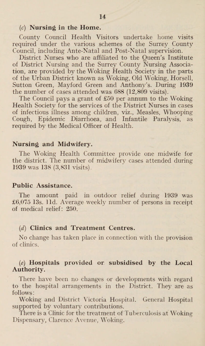 (c) Nursing in the Home. County Council Health Visitors undertake home visits required under the various schemes of the Surrey County Council, including Ante-Natal and Post-Natal supervision. District Nurses who are affiliated to the Queen’s Institute of District Nursing and the Surrey County Nursing Associa¬ tion, are provided by the Woking Health Society in the parts of the Urban District known as Woking, Old Woking, Horsell, Sutton Green, Mayford Green and Anthony’s. During 1939 the number of cases attended was 688 (12,809 visits). The Council pays a grant of £50 per annum to the Woking Health Society for the services of the District Nurses in cases of infectious illness among children, viz., Measles, Whooping Cough, Epidemic Diarrhoea, and Infantile Paralysis, as required by the Medical Officer of Health. Nursing and Midwifery. The Woking Health Committee provide one midwife for the district. The number of midwifery cases attended during 1939 was 138 (3,831 visits). Public Assistance. The amount paid in outdoor relief during 1939 was £6,075 13s. lid. Average weekly number of persons in receipt of medical relief: 250. (d) Clinics and Treatment Centres. No change has taken place in connection with the provision of clinics. (e) Hospitals provided or subsidised by the Local Authority. There have been no changes or developments with regard to the hospital arrangements in the District. They are as follows: Woking and District Victoria Hospital. General Hospital supported by voluntary contributions. There is a Clinic for the treatment of Tuberculosis at Woking Dispensary, Clarence Avenue, Woking.