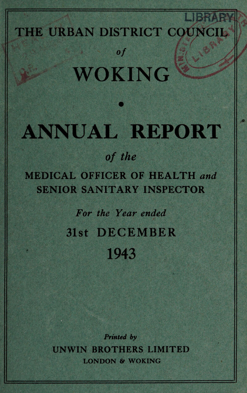 THE URBAN DISTRICT COUNCIL / of / WOKING p «ag&r W ANNUAL REPORT of the -- . MEDICAL OFFICER OF HEALTH and SENIOR SANITARY INSPECTOR For the Year ended 31st DECEMBER 1943 Printed by UNWIN BROTHERS LIMITED LONDON 6? WOKING M m