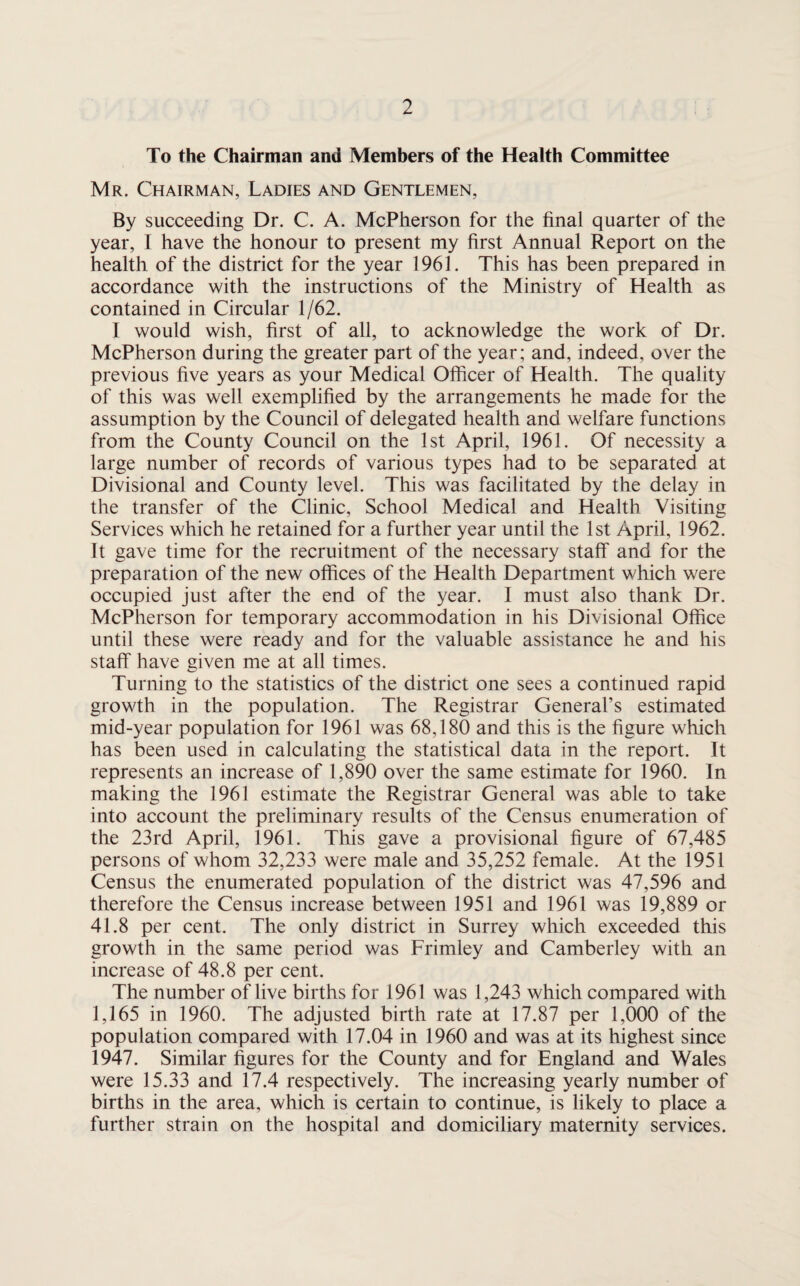 To the Chairman ami Members of the Health Committee Mr. Chairman, Ladies and Gentlemen, By succeeding Dr. C. A. McPherson for the final quarter of the year, I have the honour to present my first Annual Report on the health of the district for the year 1961. This has been prepared in accordance with the instructions of the Ministry of Health as contained in Circular 1/62. I would wish, first of all, to acknowledge the work of Dr. McPherson during the greater part of the year; and, indeed, over the previous five years as your Medical Oificer of Health. The quality of this was well exemplified by the arrangements he made for the assumption by the Council of delegated health and welfare functions from the County Council on the 1st April, 1961. Of necessity a large number of records of various types had to be separated at Divisional and County level. This was facilitated by the delay in the transfer of the Clinic, School Medical and Health Visiting Services which he retained for a further year until the 1st April, 1962. It gave time for the recruitment of the necessary staff and for the preparation of the new offices of the Health Department which were occupied just after the end of the year. I must also thank Dr. McPherson for temporary accommodation in his Divisional Office until these were ready and for the valuable assistance he and his staff have given me at all times. Turning to the statistics of the district one sees a continued rapid growth in the population. The Registrar General’s estimated mid-year population for 1961 was 68,180 and this is the figure which has been used in calculating the statistical data in the report. It represents an increase of 1,890 over the same estimate for 1960. In making the 1961 estimate the Registrar General was able to take into account the preliminary results of the Census enumeration of the 23rd April, 1961. This gave a provisional figure of 67,485 persons of whom 32,233 were male and 35,252 female. At the 1951 Census the enumerated population of the district was 47,596 and therefore the Census increase between 1951 and 1961 was 19,889 or 41.8 per cent. The only district in Surrey which exceeded this growth in the same period was Frimley and Camberley with an increase of 48.8 per cent. The number of live births for 1961 was 1,243 which compared with 1,165 in 1960. The adjusted birth rate at 17.87 per 1,000 of the population compared with 17.04 in 1960 and was at its highest since 1947. Similar figures for the County and for England and Wales were 15.33 and 17.4 respectively. The increasing yearly number of births in the area, which is certain to continue, is likely to place a further strain on the hospital and domiciliary maternity services.