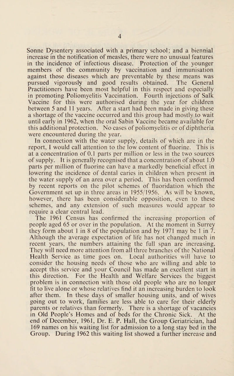 Sonne Dysentery associated with a primary school; and a biennial increase in the notification of measles, there were no unusual features in the incidence of infectious disease. Protection of the younger members of the community by vaccination and immunisation against those diseases which are preventable by these means was pursued vigorously and good results obtained. The General Practitioners have been most helpful in this respect and especially in promoting Poliomyelitis Vaccination. Fourth injections of Salk Vaccine for this were authorised during the year for children between 5 and 11 years. After a start had been made in giving these a shortage of the vaccine occurred and this group had mostly to wait until early in 1962, when the oral Sabin Vaccine became available for this additional protection. No cases of poliomyelitis or of diphtheria were encountered during the year. In connection with the water supply, details of which are in the report, 1 would call attention to the low content of fluorine. This is at a concentration of 0.1 parts per million or less in the two sources of supply. It is generally recognised that a concentration of about 1.0 parts per million of fluorine can have a markedly beneficial effect in lowering the incidence of dental caries in children when present in the water supply of an area over a period. This has been confirmed by recent reports on the pilot schemes of fluoridation which the Government set up in three areas in 1955/1956. As will be known, however, there has been considerable opposition, even to these schemes, and any extension of such measures would appear to require a clear central lead. The 1961 Census has confirmed the increasing proportion of people aged 65 or over in the population. At the moment in Surrey they form about 1 in 8 of the population and by 1971 may be 1 in 7. Although the average expectation of life has not changed much in recent years, the numbers attaining the full span are increasing. They will need more attention from all three branches of the National Health Service as time goes on. Local authorities will have to consider the housing needs of those who are willing and able to accept this service and your Council has made an excellent start in this direction. For the Health and Welfare Services the biggest problem is in connection with those old people who are no longer fit to live alone or whose relatives find it an increasing burden to look after them. In these days of smaller housing units, and of wives going out to work, families are less able to care for their elderly parents or relatives than formerly. There is a shortage of vacancies in Old People’s Homes and of beds for the Chronic Sick. At the end of December, 1961, Dr. E. P. Hall, the Group Geriatrician, had 169 names on his waiting list for admission to a long stay bed in the Group. During 1962 this waiting list showed a further increase and