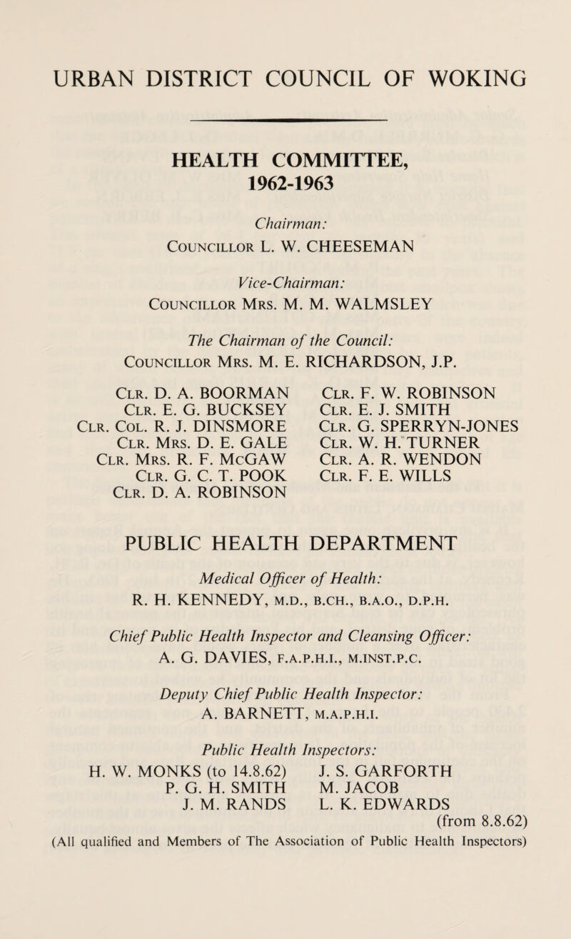 HEALTH COMMITTEE, 1962-1963 Chairman: Councillor L. W. CHEESEMAN Vice-Chairman: Councillor Mrs. M. M. WALMSLEY The Chairman of the Council: Councillor Mrs. M. E. RICHARDSON, J.P. Clr. D. A. BOORMAN Clr. E. G. BUCKSEY Clr. Col. R. J. DINSMORE Clr. Mrs. D. E. GALE Clr. Mrs. R. F. McGAW Clr. G. C. T. POOK Clr. D. A. ROBINSON Clr. F. W. ROBINSON Clr. E. J. SMITH Clr. G. SPERRYN-JONES Clr. W. H. TURNER Clr. A. R. WENDON Clr. F. E. WILLS PUBLIC HEALTH DEPARTMENT Medical Officer of Health: R. H. KENNEDY, m.d., b.ch., b.a.o., d.p.h. Chief Public Health Inspector and Cleansing Officer: A. G. DAVIES, F.A.P.H.I., M.INST.P.C. Deputy Chief Public Health Inspector: A. BARNETT, m.a.p.h.i. Public Health Inspectors: H. W. MONKS (to 14.8.62) P. G. H. SMITH J. M. RANDS J. S. GARFORTH M. JACOB L. K. EDWARDS (from 8.8.62) (All qualified and Members of The Association of Public Health Inspectors)