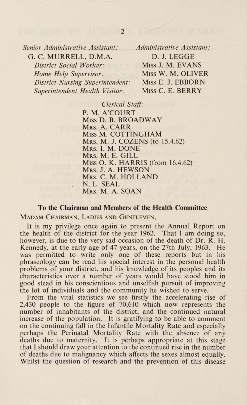 Senior Administrative Assistant: G. C. MURRELL, D.M.A. District Social Worker: Home Help Supervisor: District Nursing Superintendent: Superintendent Health Visitor: Administrative Assistant: D. J. LEGGE Miss J. M. EVANS Miss W. M. OLIVER Miss E. J. EBBORN Miss C. E. BERRY Clerical Staff: P. M. A’COURT Miss D. B. BROADWAY Mrs. A. CARR Miss M. COTTINGHAM Mrs. M. J. COZENS (to 15.4.62) Mrs. I. M. DONE Mrs. M. E. GILL Miss O. K. HARRIS (from 16.4.62) Mrs. J. A. HEWSON Mrs. C. M. HOLLAND N. L. SEAL Mrs. M. A. SOAN To the Chairman and Members of the Health Committee Madam Chairman, Ladies and Gentlemen, It is my privilege once again to present the Annual Report on the health of the district for the year 1962. That I am doing so, however, is due to the very sad occasion of the death of Dr. R. H. Kennedy, at the early age of 47 years, on the 27th July, 1963. He was permitted to write only one of these reports but in his phraseology can be read his special interest in the personal health problems of your district, and his knowledge of its peoples and its characteristics over a number of years would have stood him in good stead in his conscientious and unselfish pursuit of improving the lot of individuals and the community he wished to serve. From the vital statistics we see firstly the accelerating rise of 2,430 people to the figure of 70,610 which now represents the number of inhabitants of the district, and the continued natural increase of the population. It is gratifying to be able to comment on the continuing fall in the Infantile Mortality Rate and especially perhaps the Perinatal Mortality Rate with the absence of any deaths due to maternity. It is perhaps appropriate at this stage that I should draw your attention to the continued rise in the number of deaths due to malignancy which affects the sexes almost equally. Whilst the question of research and the prevention of this disease