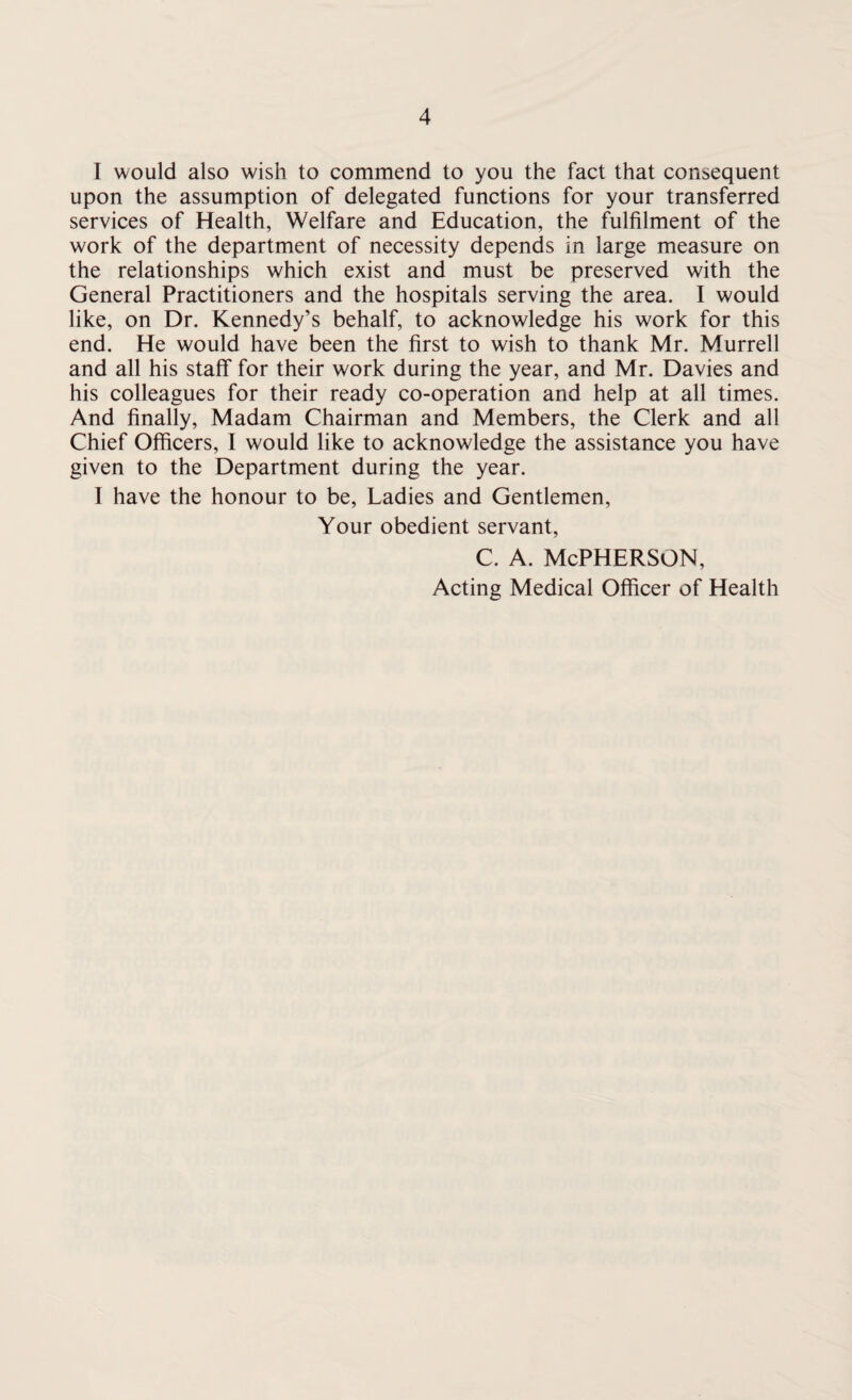 I would also wish to commend to you the fact that consequent upon the assumption of delegated functions for your transferred services of Health, Welfare and Education, the fulfilment of the work of the department of necessity depends in large measure on the relationships which exist and must be preserved with the General Practitioners and the hospitals serving the area. I would like, on Dr. Kennedy’s behalf, to acknowledge his work for this end. He would have been the first to wish to thank Mr. Murrell and all his staff for their work during the year, and Mr. Davies and his colleagues for their ready co-operation and help at all times. And finally, Madam Chairman and Members, the Clerk and all Chief Officers, I would like to acknowledge the assistance you have given to the Department during the year. I have the honour to be, Ladies and Gentlemen, Your obedient servant, c. a. McPherson, Acting Medical Officer of Health