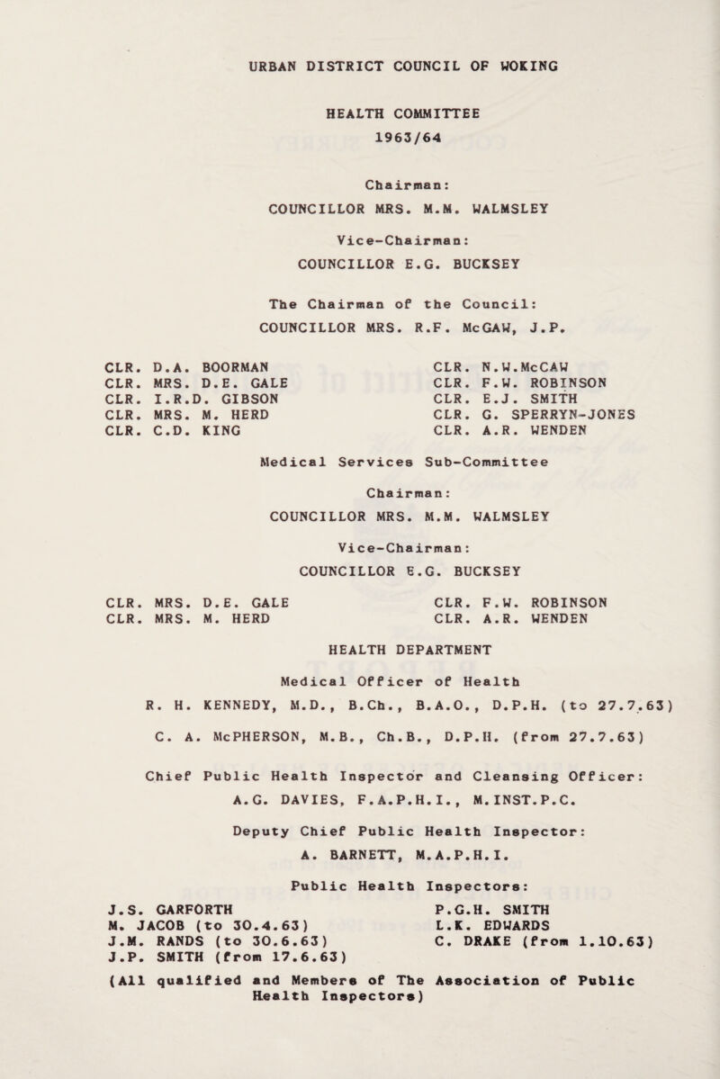 URBAN DISTRICT COUNCIL OF WOKING HEALTH COMMITTEE 1963/64 Chairman: COUNCILLOR MRS. M.M. WALMSLEY Vice-Chairman: COUNCILLOR E.G. BUCKSEY The Chairman of the Council: COUNCILLOR MRS. R.F. McGAW, J.P. CLR. D.A. BOORMAN CLR. MRS. D.E. GALE CLR. I.R.D. GIBSON CLR. MRS. M. HERD CLR. C.D. KING CLR. N.W.McCAW CLR. F.W. ROBINSON CLR. E.J. SMITH CLR. G. SPERRYN-JONES CLR. A.R. WENDEN Medical Services Sub-Committee Chairman: COUNCILLOR MRS. M.M. WALMSLEY Vice-Chairman: COUNCILLOR E.G. BUCKSEY CLR. MRS. D.E. GALE CLR. MRS. M. HERD HEALTH DEPARTMENT CLR. F.W. ROBINSON CLR. A.R. WENDEN Medical Officer of Health R. H. KENNEDY, M.D., B.Ch., B.A.O., D.P.H. (to 27.7.63) C. A. McPHERSON, M.B., Ch.B., D.P.H. (from 27.7.63) Chief Public Health Inspector and Cleansing Officer: A.G. DAVIES, F.A.P.H.I., M.INST.P.C. Deputy Chief Public Health Inspector: A. BARNETT, M.A.P.H.I. Public Health Inspectors: J.S. GARFORTH P.G.H. SMITH M. JACOB (to 30.4.63) L.K. EDWARDS J.M. RANDS (to 30.6.63) C. DRAKE (from 1.10.63) J.P. SMITH (from 17.6.63) (All qualified and Members of The Association of Public Health Inspectors)