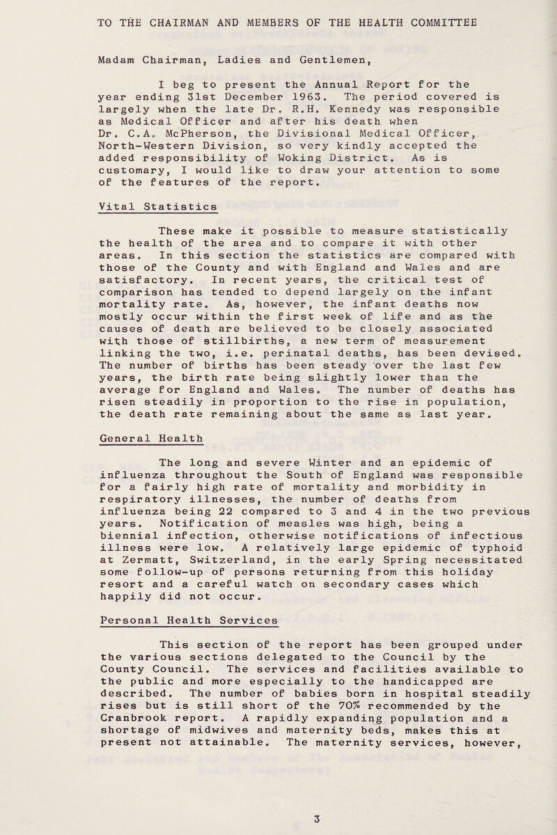TO THE CHAIRMAN AND MEMBERS OF THE HEALTH COMMITTEE Madam Chairman, Ladies and Gentlemen, I beg to present the Annual Report for the year ending 31st December 1963. The period covered is largely when the late Dr. R.H. Kennedy was responsible as Medical Officer and after his death when Dr. C.A„ McPherson, the Divisional Medical Officer, North-Western Division, so very kindly accepted the added responsibility of Woking District. As is customary, I would like to draw your attention to some of the features of the report. Vital Statistics These make it possible to measure statistically the health of the area and to compare it with other areas. In this section the statistics are compared with those of the County and with England and Wales and are satisfactory. In recent years, the critical test of comparison has tended to depend largely on the infant mortality rate. As, however, the infant deaths now mostly occur within the first week of life and as the causes of death are believed to be closely associated with those of stillbirths, a new term of measurement linking the two, i.e. perinatal deaths, has been devised. The number of births has been steady over the last few years, the birth rate being slightly lower than the average for England and Wales. The number of deaths has risen steadily in proportion to the rise in population, the death rate remaining about the same as last year. General Health The long and severe Winter and an epidemic of influenza throughout the South of England was responsible for a fairly high rate of mortality and morbidity in respiratory illnesses, the number of deaths from influenza being 22 compared to 3 and 4 in the two previous years. Notification of measles was high, being a biennial infection, otherwise notifications of infectious illness were low. A relatively large epidemic of typhoid at Zermatt, Switzerland, in the early Spring necessitated some follow-up of persons returning from this holiday resort and a careful watch on secondary cases which happily did not occur. Personal Health Services This section of the report has been grouped under the various sections delegated to the Council by the County Council. The services and facilities available to the public and more especially to the handicapped are described. The number of babies born in hospital steadily rises but is still short of the 70% recommended by the Cranbrook report. A rapidly expanding population and a shortage of midwives and maternity beds, makes this at present not attainable. The maternity services, however,