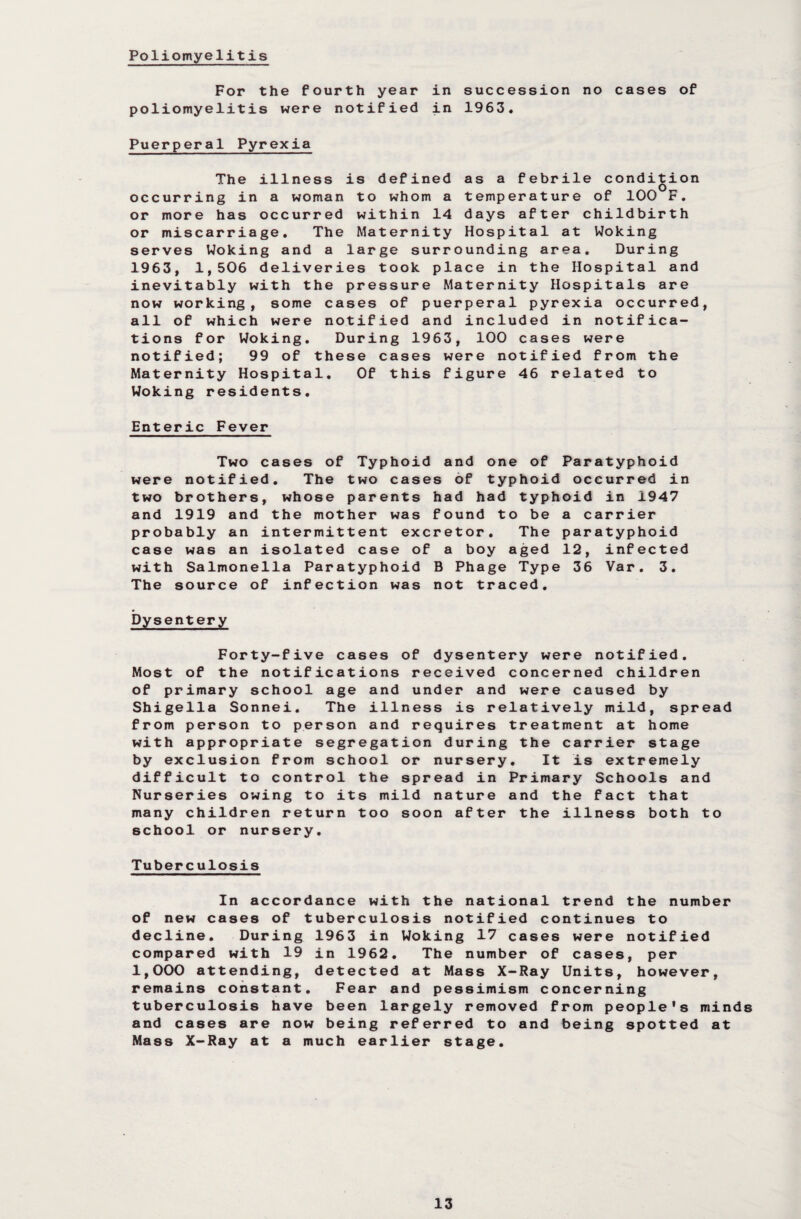 Poliomyelitis For the fourth year in succession no cases of poliomyelitis were notified in 1963. Puerperal Pyrexia as a febrile condition temperature of 100 F. days after childbirth Hospital at Woking The illness is defined occurring in a woman to whom a or more has occurred within 14 or miscarriage. The Maternity serves Woking and a large surrounding area. During 1963, 1,506 deliveries took place in the Hospital and inevitably with the pressure Maternity Hospitals are now working, some cases of puerperal pyrexia occurred, all of which were notified and included in notifica¬ tions for Woking. During 1963, 100 cases were notified; 99 of these cases were notified from the Maternity Hospital. Of this figure 46 related to Woking residents. Enteric Fever Typhoid a nd o ne of Par two case s of t yphoid oc par ent s h a d ha d typh oid her was f o un d t o be a c tent exc r e to r . The par ca se of a b oy a ged 12, typ hoid B Ph ag e Type 36 ion was n o t tr ac ed. were notified. The two cases or typnoia occurred in two brothers, whose and 1919 and the mother was round to be a carrier iid t e 3. The source of Dysentery Forty-five cas Most of the notificati of primary school age Shigella Sonnei. The from person to person with appropriate segre by exclusion from scho difficult to control t Nurseries owing to its many children return t school or nursery. Tuberculosis es of dysentery were notified, ons received concerned children and under and were caused by illness is relatively mild, spread and requires treatment at home gation during the carrier stage ol or nursery. It is extremely he spread in Primary Schools and mild nature and the fact that oo soon after the illness both to In ac of new cases decline. Dur compared with 1,000 attend! remains const tuberculosis and cases are Mass X-Ray at cordance with the national trend the number of tuberculosis notified continues to ing 1963 in Woking 17 cases were notified 19 in 1962. The number of cases, per ng, detected at Mass X-Ray Units, however, ant. Fear and pessimism concerning have been largely removed from people's minds now being referred to and being spotted at a much earlier stage.