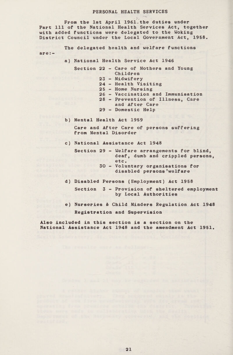 From the 1st April 1961^the duties under Part 111 of the National Health Services Act, together with added functions were delegated to the Woking District Council under the Local Government Act, 1958. are: - The delegated health and welfare functions a) National Health Service Act 1946 Section 22 23 24 25 26 28 29 Care of Mothers and Young Children Midwifery Health Visiting Home Nursing Vaccination and Immunisation Prevention of Illness, Care and After Care Domestic Help b) Mental Health Act 1959 Care and After Care of persons suffering from Mental Disorder c) National Assistance Act 1948 Section 29 - Welfare arrangements for blind, deaf, dumb and crippled persons, etc. 30 - Voluntary organisations for disabled persons’welfare d) Disabled Persons (Employment) Act 1958 Section 3 - Provision of sheltered employment by Local Authorities e) Nurseries & Child Minders Regulation Act 1948 Registration and Supervision Also included in this section is a section on the National Assistance Act 1948 and the amendment Act 1951.