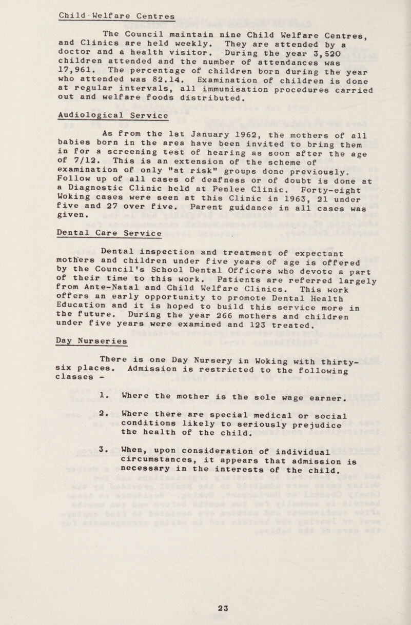 Child Welfare Centres The Council maintain nine Child Welfare Centres, and Clinics are held weekly. They are attended by a doctor and a health visitor. During the year 3,520 children attended and the number of attendances was 17,961. The percentage of children born during the year who attended was 82.14. Examination of children is done at regular intervals, all immunisation procedures carried out and welfare foods distributed. Audiological Service As from the 1st January 1962, the mothers of all babies born in the area have been invited to bring them in for a screening test of hearing as soon after the age of 7/12. This is an extension of the scheme of examination of only at risk groups done previously. Follow up of all cases of deafness or of doubt is done at a Diagnostic Clinic held at Penlee Clinic. Forty-eight Woking cases were seen at this Clinic in 1963, 21 under five and 27 over five. Parent guidance in all cases was given. Dental Care Service Dental inspection and treatment of expectant mothers and children under five years of age is offered by the Council's School Dental Officers who devote a part of their time to this work. Patients are referred largely from Ante-Natal and Child Welfare Clinics. This work offers an early opportunity to promote Dental Health Education and it is hoped to build this service more in the future. During the year 266 mothers and children under five years were examined and 123 treated. Day Nurseries There is one Day Nursery in Woking with thirty- six places. Admission is restricted to the following classes — 1. Where the mother is the sole wage earner. 2. Where there are special medical or social conditions likely to seriously prejudice the health of the child. 3. When, upon consideration of individual circumstances, it appears that admission is necessary in the interests of the child.