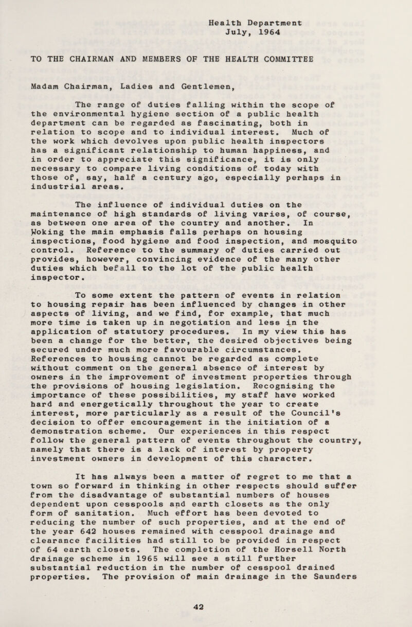 Health Department July, 1964 TO THE CHAIRMAN AND MEMBERS OF THE HEALTH COMMITTEE Madam Chairman, Ladies and Gentlemen, The range of duties falling within the scope of the environmental hygiene section of a public health department can be regarded as fascinating, both in relation to scope and to individual interest. Much of the work which devolves upon public health inspectors has a significant relationship to human happiness, and in order to appreciate this significance, it is only necessary to compare living conditions of today with those of, say, half a century ago, especially perhaps in industrial areas. The influence of individual duties on the maintenance of high standards of living varies, of course, as between one area of the country and another. In Woking the main emphasis falls perhaps on housing inspections, food hygiene and food inspection, and mosquito control. Reference to the summary of duties carried out provides, however, convincing evidence of the many other duties which befall to the lot of the public health inspector. To some extent the pattern of events in relation to housing repair has been influenced by changes in other aspects of living, and we find, for example, that much more time is taken up in negotiation and less in the application of statutory procedures. In my view this has been a change for the better, the desired objectives being secured under much more favourable circumstances. References to housing cannot be regarded as complete without comment on the general absence of interest by owners in the improvement of investment properties through the provisions of housing legislation. Recognising the importance of these possibilities, my staff have worked hard and energetically throughout the year to create interest, more particularly as a result of the Council's decision to offer encouragement in the initiation of a demonstration scheme. Our experiences in this respect follow the general pattern of events throughout the country, namely that there is a lack of interest by property investment owners in development of this character. It has always been a matter of regret to me that a town so forward in thinking in other respects should suffer from the disadvantage of substantial numbers of houses dependent upon cesspools and earth closets as the only form of sanitation. Much effort has been devoted to reducing the number of such properties, and at the end of the year 642 houses remained with cesspool drainage and clearance facilities had still to be provided in respect of 64 earth closets. The completion of the Horsell North drainage scheme in 1965 will see a still further substantial reduction in the number of cesspool drained properties. The provision of main drainage in the Saunders