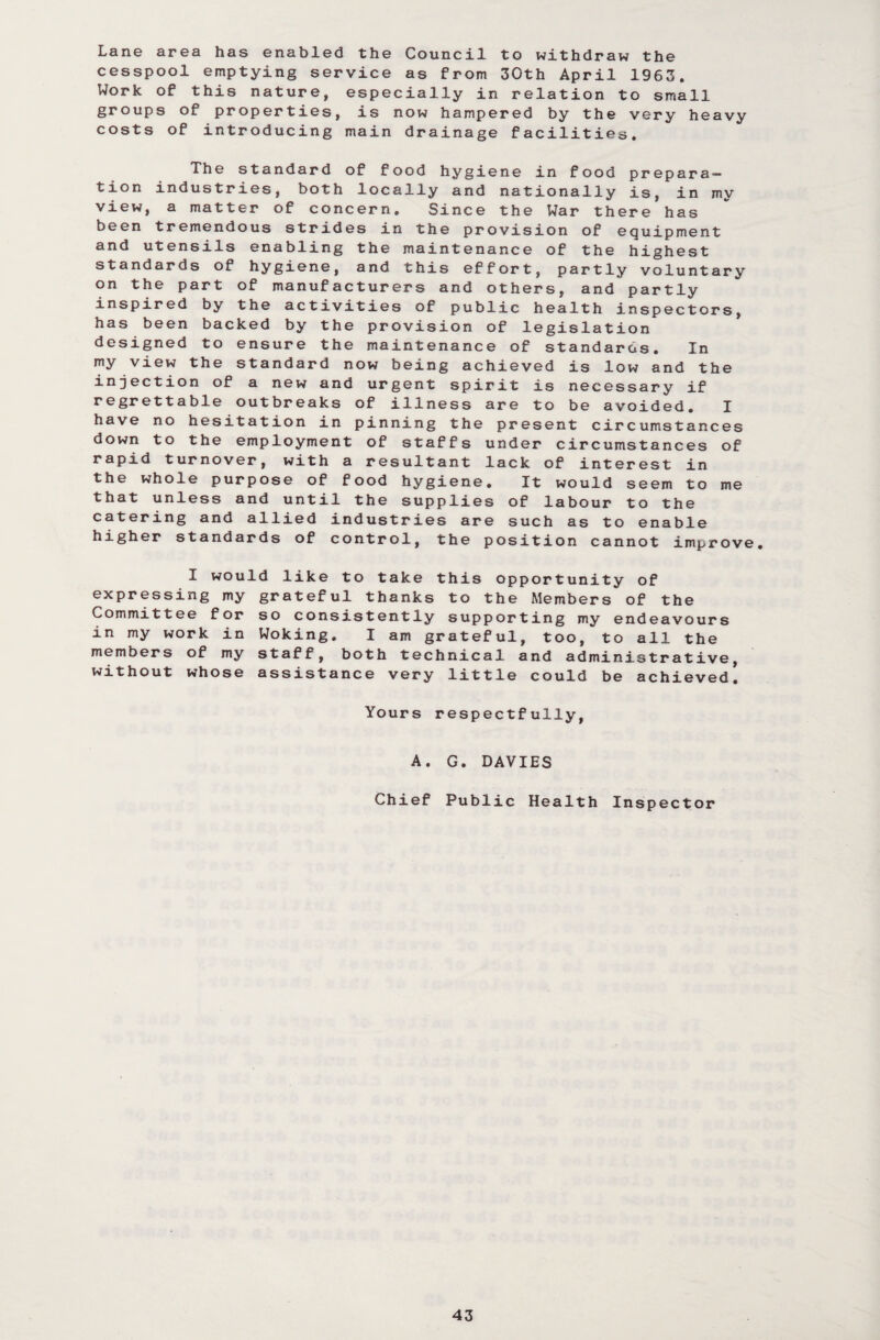 Lane area has enabled the Council to withdraw the cesspool emptying service as from 30th April 1963. Work of this nature, especially in relation to small groups of properties, is now hampered by the very heavy costs of introducing main drainage facilities. The standard of food hygiene in food prepara¬ tion industries, both locally and nationally is, in mv view, a matter of concern. Since the War there has been tremendous strides in the provision of equipment and utensils enabling the maintenance of the highest standards of hygiene, and this effort, partly voluntary on the part of manufacturers and others, and partly inspired by the activities of public health inspectors, has been backed by the provision of legislation designed to ensure the maintenance of standards. In my view the standard now being achieved is low and the injection of a new and urgent spirit is necessary if regrettable outbreaks of illness are to be avoided. I have no hesitation in pinning the present circumstances down to the employment of staffs under circumstances of rapid turnover, with a resultant lack of interest in the whole purpose of food hygiene. It would seem to me that unless and until the supplies of labour to the catering and allied industries are such as to enable higher standards of control, the position cannot improve. expressing my Committee for in my work in members of my without whose would like to take this opportunity of grateful thanks to the Members of the so consistently supporting my endeavours Woking. I am grateful, too, to all the staff, both technical and administrative, assistance very little could be achieved. Yours respectfully, A. G. DAVIES Chief Public Health Inspector