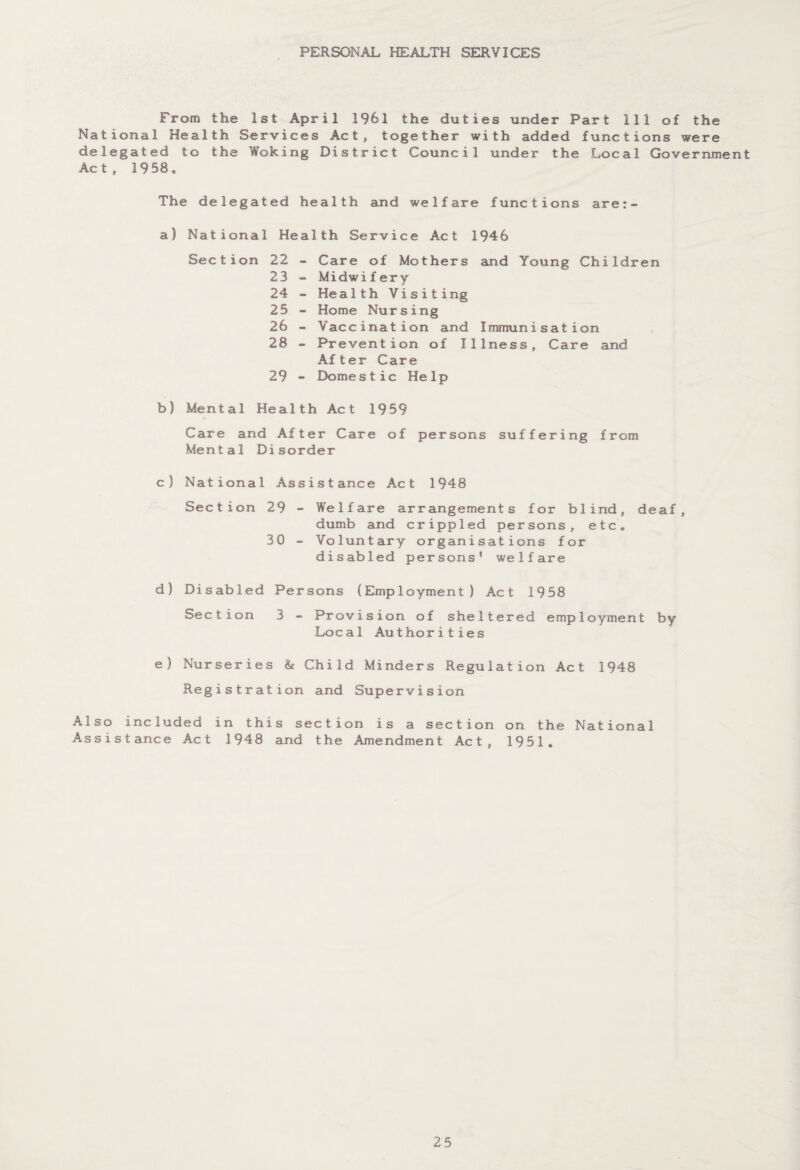 PERSONAL HEALTH SERVICES From the 1st April 1961 the duties under Part 111 of the National Health Services Act, together with added functions were delegated to the Woking District Council under the Local Government Act, 1958. The delegated health and welfare functions are:- a) National Health Service Act 1946 Sec tion 22 23 24 25 26 28 29 Care of Mothers and Young Children Midwifery Health Visiting Home Nursing Vaccination and Immunisation Prevention of Illness, Care and After Care Domestic Help b) Mental Health Act 1959 Care and After Care of persons suffering from Mental Disorder c) National Assistance Act 1948 Section 29 - Welfare arrangements for blind, deaf, dumb and crippled persons, etc. 30 - Voluntary organisations for disabled persons* welfare d) Disabled Persons (Employment) Act 1958 Section 3 - Provision of sheltered employment by Local Authorities e) Nurseries & Child Minders Regulation Act 1948 Registration and Supervision Also included in this section is a section on the National Assistance Act 1948 and the Amendment Act, 1951.