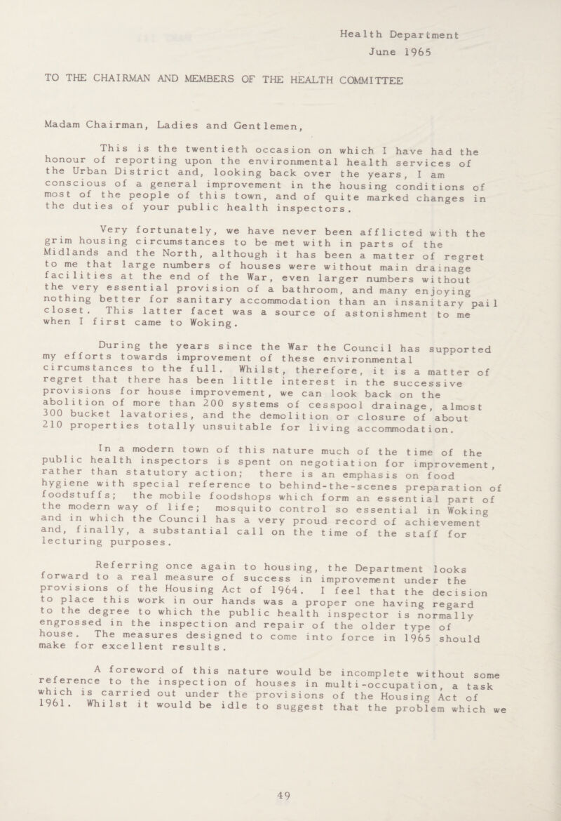 Health Department J un e 1965 TO THE CHAIRMAN AND MEMBERS OF THE HEALTH COMMITTEE Madam Chairman, Ladies and Gentlemen, lhis is the twentieth occasion on which I have had the honour of reporting upon the environmental health services of the Urban District and, looking back over the years, I am conscious of a general improvement in the housing conditions of most of the people of this town, and of quite marked changes in the duties of your public health inspectors. Very fortunately, we have never been afflicted with the grim housing circumstances to be met with in parts of the Midlands and the North, although it has been a matter of regret to me that large numbers of houses were without main drainage facilities at the end of the War, even larger numbers without the very essential provision of a bathroom, and many enjoying nothing better for sanitary accommodation than an insanitary pail closet. This latter facet was a source of astonishment to me when I first came to Woking. During the years since the War the Council has supported my efforts towards improvement of these environmental circumstances to the full. Whilst, therefore, it is a matter of regret that there has been little interest in the successive provisions for house improvement, we can look back on the abolition of more than 200 systems of cesspool drainage, almost 300 bucket lavatories, and the demolition or closure of about ^10 properties totally unsuitable for living accommodation. In a modern town of this nature much of the time of the public health inspectors is spent on negotiation for improvement, rather than statutory action; there is an emphasis on food hygiene with special reference to behind-the-scenes preparation of foodstuffs; the mobile foodshops which form an essential part of the modern way of life; mosquito control so essential in Woking and in which the Council has a very proud record of achievement and, finally, a substantial call on the time of the staff for lecturing purposes. Referring once again to housing, the Department looks forward to a real measure of success in improvement under the provisions of the Housing Act of 1964. I feel that the decision to place this work in our hands was a proper one having regard to the degree to which the public health inspector is normally engrossed in the inspection and repair of the older type of house. The measures designed to come into force in 1965 should make for excellent results. A foreword of this nature would be incomplete without some reference to the inspection of houses in mu 11i-occupation, a task which is carried out under the provisions of the Housing Act of 1961. Whilst it would be idle to suggest that the problem which we