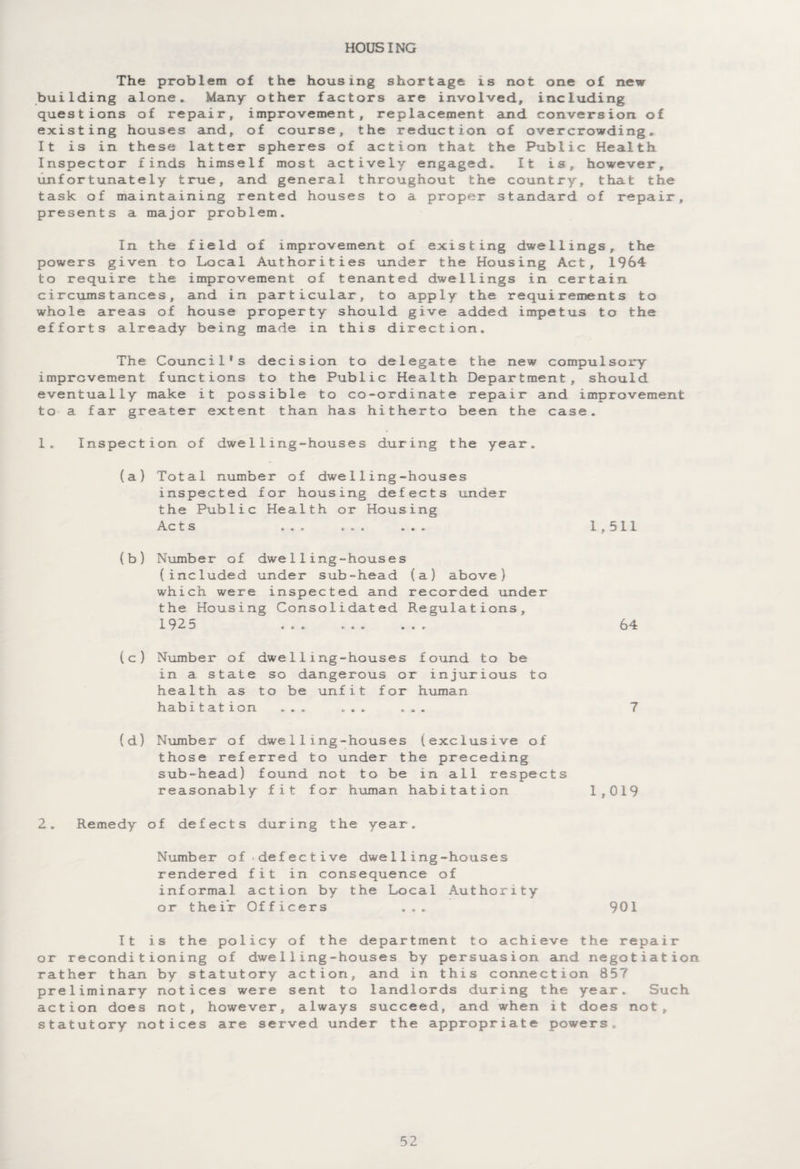 HOUSING The problem of the housing shortage is not one of new building alone. Many other factors are involved, including questions of repair, improvement, replacement and conversion of existing houses and, of course, the reduction of overcrowding. It is in these latter spheres of action that the Public Health Inspector finds himself most actively engaged. It is, however, unfortunately true, and general throughout the country, that the task of maintaining rented houses to a proper standard of repair, presents a major problem. In the field of improvement of existing dwellings, the powers given to Local Authorities under the Housing Act, 1964 to require the improvement of tenanted dwellings in certain circumstances, and in particular, to apply the requirements to whole areas of house property should give added impetus to the efforts already being made in this direction. The Council's decision to delegate the new compulsory improvement functions to the Public Health Department, should eventually make it possible to co-ordinate repair and improvement to a far greater extent than has hitherto been the case. 1. Inspection of dwelling-houses during the year. (a) Total number of dwelling-houses inspected for housing defects under the Public Health or Housing Acts ... ... ... 1,511 (b) Number of dwelling-houses (included under sub-head (a) above) which were inspected and recorded under the Housing Consolidated Regulations, 1925 ... ... ... 64 (c) Number of dwelling-houses found to be in a state so dangerous or injurious to health as to be unfit for human habitation ... ... ... ? (d) Number of dwelling-houses (exclusive of those referred to under the preceding sub-head) found not to be in all respects reasonably fit for human habitation 1,019 2. Remedy of defects during the year. Number of defective dwelling-houses rendered fit in consequence of informal action by the Local Authority or their Officers ... 901 It is the policy of the department to achieve the repair or reconditioning of dwelling-houses by persuasion and negotiation rather than by statutory action, and in this connection 85? preliminary notices were sent to landlords during the year. Such action does not, however, always succeed, and when it does not, statutory notices are served under the appropriate powers.