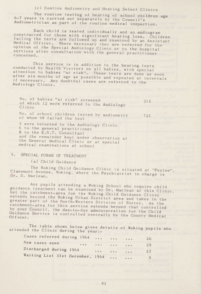 age (c) Routine Audiometry and Hearing Defect Clinics The r°utine testing of hearing of school children b-7 years is carried out separately by the Council's Audiometrician as part of the routine medical inspection. an Each child is tested individually and constructed for those with significant hearing failing the tests are followed up and examined by Medical Officer. Where necessary they are referred for the opinion of the Special Audiology Clinic or to the hospital services after consultation with the general practitioner concerned. ciu.u. lugi am loss. Children Assis t ant This service is in addition to the hearing tests conducted by Health Visitors on all babies, with special attention to babies at risk. These tests are done as soon after six months of age as possible and repeated at intervals if necessary. Any doubtful cases are referred to the Audiology Clinic. No. of babies at risk screened of which 12 were referred to the Audioloev Clinic No. of school children tested by audiometry of whom 48 failed the test 5 were referred to the Audiology Clinic 6 to the general practitioner 6 to the E.N.T. Consultant and the remainder kept under observation at the General Medical Clinic or at special medical examinations at school 5. SPECIAL FORMS OF TREATMENT (a) Child Guidance The Woking Child Guidance Clinic Claremont Avenue, Woking, where the Dr. D. Maclean. is situated at Penlee Psychiatrist in charge is . , A^ly PuPlls attending a Woking School who require child but ttir leHtme?t Can be examined bY Dr- Maclean at this Clinic but the catchment-area for the Woking Child Guidance Clinic extends beyond the Woking Urban District area and takes in the greater part of the North-Western Division of Surrey. As the catchment-area for this service extends beyond that'control led y your Council, the day-to-day administration for the Child Of f 'icer ? SerV1Ce 13 controile(i centrally by the County Medical The table shown below gives details attended the Clinic during the year:- Cases referred during 1964 New cases seen ••• ... ... Discharged during 1964 Waiting List 31st December, 1964 of Woking pupils who • • e 26 • • • 29 23 • ® . 3