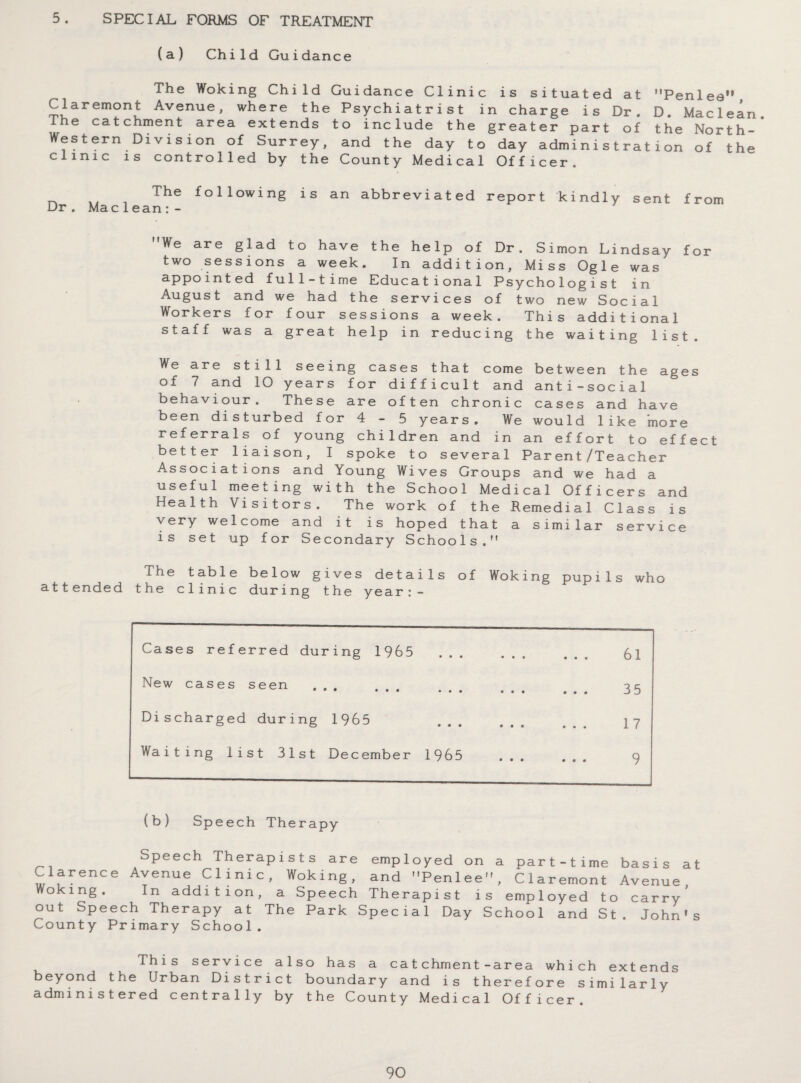 5. SPECIAL FORMS OF TREATMENT (a) Child Guidance The Woking Child Guidance Clinic is situated at Penlea Claremont Avenue, where the Psychiatrist in charge is Dr. D. Maclean. The catchment area extends to include the greater part of the North- Western Division of Surrey, and the day to day administration of the clinic is controlled by the County Medical Officer. The following is an abbreviated report kindly sent from Dr. Mac lean:- We are glad to have the help of Dr. Simon Lindsay for two sessions a week. In addition, Miss Ogle was appointed full-time Educational Psychologist in August and we had the services of two new Social Workers for four sessions a week. This additional staff was a great help in reducing the waiting list. We are still seeing cases that come between the ages of 7 and 10 years for difficult and anti-social behaviour. These are often chronic cases and have been disturbed for 4-5 years. We would like more referrals of young children and in an effort to effect better liaison, I spoke to several Parent/Teacher Associations and Young Wives Groups and we had a useful meeting with the School Medical Officers and Health Visitors. The work of the Remedial Class is very welcome and it is hoped that a similar service is set up for Secondary Schools. ihe table below gives details of Woking pupils who attended the clinic during the year:- Cases referred during 1965 • • • • • • 61 New cases seen * • ••• • • • • • • • • • 35 Discharged during 1965 • • • « • • 17 Waiting list 31st December 1965 • • • • • • 9 (b) Speech Therapy SPeech Therapists are employed on a part-time basis at Clarence Avenue Clinic, Woking, and Penlee, Claremont Avenue Woking. In addition, a Speech Therapist is employed to carry' out Speech Therapy at The Park Special Day School and St. John’s County Primary School. This service also has a catchment-area which extends beyond the Urban District boundary and is therefore similarly administered centrally by the County Medical Officer.