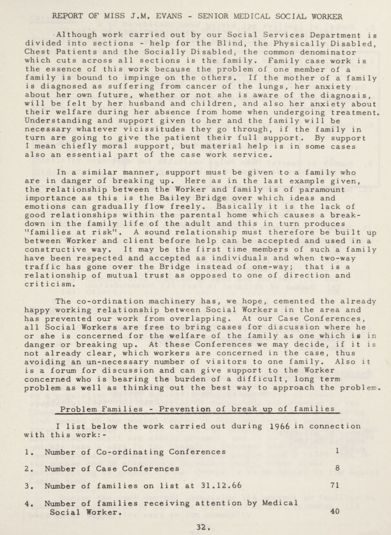 REPORT OF MISS J.M. EVANS - SENIOR MEDICAL SOCIAL WORKER -Although work carried out by our Social Services Department is divided into sections - help for the Blind, the Physically Disabled, Chest Patients and the Socially Disabled, the common denominator which cuts across all sections is the family. Family case work is the essence of this work because the problem of one member of a family is bound to impinge on the others. If the mother of a family is diagnosed as suffering from cancer of the lungs, her anxiety about her own future, whether or not she is aware of the diagnosis, will be felt by her husband and children, and also her anxiety about their welfare during her absence from home when undergoing treatment. Understanding and support given to her and the family will be necessary whatever vicissitudes they go through, if the family in turn are going to give the patient their full support. By support I mean chiefly moral support, but material help is in some cases also an essential part of the case work service. In a similar manner, support must be given to a family who are in danger of breaking up. Here as in the last example given, the relationship between the Worker and family is of paramount importance as this is the Bailey Bridge over which ideas and emotions can gradually flow freely. Basically it is the lack of good relationships within the parental home which causes a break¬ down in the family life of the adult and this in turn produces families at risk. A sound relationship must therefore be built up between Worker and client before help can be accepted and used in a constructive way. It may be the first time members of such a family have been respected and accepted as individuals and when two-way traffic has gone over the Bridge instead of one-way; that is a relationship of mutual trust as opposed to one of direction and criticism. The co-ordination machinery has, we hope, cemented the already happy working relationship between Social Workers in the area and has prevented our work from overlapping. At our Case Conferences, all Social Workers are free to bring cases for discussion where he or she is concerned for the welfare of the family as one which is in danger or breaking up. At these Conferences we may decide, if it is not already clear, which workers are concerned in the case, thus avoiding an un-necessary number of visitors to one family. Also it is a forum for discussion and can give support to the Worker concerned who is bearing the burden of a difficult, long term problem as well as thinking out the best way to approach the problem. Problem Families - Prevention of break up of families I list below the work carried out during 1966 in connection with this work:- 1. Number of Co-ordinating Conferences 1 2. Number of Case Conferences 8 3. Number of families on list at 31.12.66 71 4. Number Social of families receiving attention by Medical Worker. 40