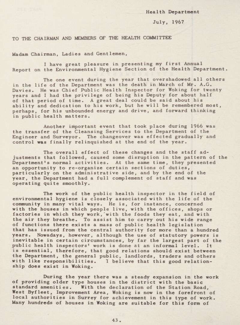 Health Department July, 1967 TO THE CHAIRMAN AND MEMBERS OF THE HEALTH COMMITTEE Madam Chairman, Ladies and Gentlemen, I have great pleasure in presenting my first Annual Report on the Environmental Hygiene Section of the Health Department. The one event during the year that overshadowed all others in the life of the Department was the death in March of Mr. A.G. Davies. He was Chief Public Health Inspector for Woking for twenty years and I had the privilege of being his Deputy for about half of that period of time. A great deal could be said about his ability and dedication to his work, but he will be remembered most, perhaps, for his unbounded energy and drive, and forward thinking in public health matters. Another important event that took place during 1966 was the transfer of the Cleansing Services to the Department of the Engineer and Surveyor. The changeover was effected gradually and control was finally relinquished at the end of the year. The overall effect of these changes and the staff ad¬ justments that followed, caused some disruption in the pattern of the Department's normal activities. At the same time, they presented an opportunity to re-organize certain sections of duties, particularly on the administrative side, and by the end of the year, the Department had a full complement of staff and was operating quite smoothly. The work of the public health inspector in the field of environmental hygiene is closely associated with the life of the community in many vital ways. He is, for instance, concerned with the houses in which people live, with the offices, shops or factories in which they work, with the foods they eat, and with the air they breathe. To assist him to carry out his wide range of functions there exists a mass of public health legislation that has issued from the central authority for more than a hundred years. Nowadays, however, although the use of statutory powers is inevitable in certain circumstances, by far the largest part of the public health inspectors' work is done at an informal level. It is essential, therefore, that good relations should exist between the Department, the general public, landlords, traders and others with like responsibilities. I believe that this good relation¬ ship does exist in Woking. During the year there was a steady expansion in the work of providing older type houses in the district with the basic standard amenities. With the declaration of the Station Road, West Byfleet, Improvement Area, Woking is now in the forefront of local authorities in Surrey for achievement in this type of work. Many hundreds of houses in Woking are suitable for this form of