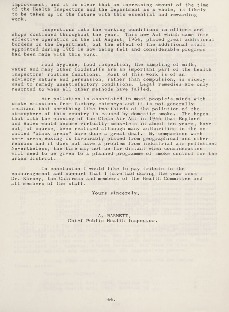 improvement, and it is clear that an increasing amount of the time of the Health Inspectors and the Department as a whole, is likely to be taken up in the future with this essential and rewarding work . Inspections into the working conditions in offices and shops continued throughout the year. This new Act which came into effective operation on the 1st August, 1964, placed great additional burdens on the Department, but the effect of the additional staff appointed during 1965 is now being felt and considerable progress had been made with this work. Food hygiene, food inspection, the sampling of milk, water and many other foodstuffs are an important part of the health inspectors’ routine functions. Most of this work is of an advisory nature and persuasion, rather than compulsion, is widely used to remedy unsatisfactory conditions. Legal remedies are only resorted to when all other methods have failed. Air pollution is associated in most people's minds with smoke emissions from factory chimneys and it is not generally realized that something like two-thirds of the pollution of the atmosphere of this country is caused by domestic smoke. The hopes that with the passing of the Clean Air’Act in 1956 that England and Wales would become virtually smokeless in about ten years, have not, of course, been realized although many authorities in the so- called ”black areas” have done a great deal. By comparison with some areas, Woking is favourably placed from geographical and other reasons and it does not have a problem from industrial air pollution. Nevertheless, the time may not be far distant when consideration will need to be given to a planned programme of smoke control for the urban district. In conclusion I would like to pay tribute to the encouragement and support that I have had during the year from Dr. Karney, the Chairman and members of the Health Committee and all members of the staff. Yours sincerely, A. BARNETT, Chief Public Health Inspector.
