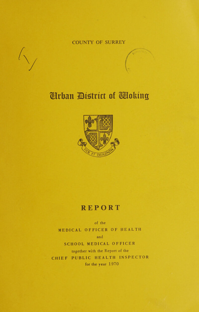 COUNTY OF SURREY Urban ©strict of ISJokmg REPORT of the MEDICAL OFFICER OF HEALTH and SCHOOL MEDICAL OFFICER together with the Report of the CHIEF PUBLIC HEALTH INSPECTOR for the year 1970