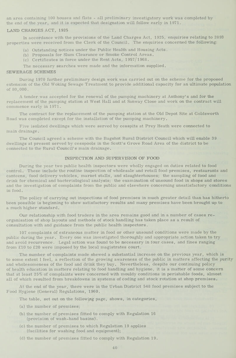 an area containing 100 houses and flats - all preliminary investigatory work was completed by the end of the year, and it is expected that designation will follow early in 1971 . LAND CHARGES ACT, 1925 In accordance with the provisions of the Land Charges Act, 1925, enquiries relating to 28 93 properties were received from the Clerk of the Council. The enquiries concerned the following: (a) Outstanding notices under the Public Health and Housing Acts . (b) Proposals for Slum Clearance or Smoke Control Areas. (c) Certificates in force under the Rent Acts, 1957/1968. The necessary searches were made and the information supplied. SEWERAGE SCHEMES During 1970 further preliminary design work was carried out on the scheme for the proposed extension of the Old Woking Sewage Treatment to provide additional capacity for an ultimate population of 80,000. A tender was accepted for the renewal of the pumping machinery at Anthony's and for the replacement of the pumping station at West Hall and at Sanway Close and work on the contract will commence early in 1971. The contract for the replacement of the pumping station at the Old Depot Site at Goldsworth Road was completed except for the installation of the pumping machinery. Five isolated dwellings which were served by cesspits at Prey Heath were connected to main drainage. The Council agreed a scheme with the Bagshot Rural District Council which will enable 3 9 dwellings at present served by cesspools in the Scott's Grove Road Area of the district to be connected to the Rural Council's main drainage. INSPECTION AND SUPERVISION OF FOOD During the year two public health inspectors were wholly engaged on duties related to food control. These include the routine inspection of wholesale and retail food premises, restaurants and canteens, food delivery vehicles, market stalls, and slaughterhouses; the sampling of food and drink for chemical and bacteriological analysis; the examination of unsound food in shops and stores and the investigation of complaints from the public and elsewhere concerning unsatisfactory conditions in food. The policy of carrying out inspections of food premises in much greater detail than has hitherto been possible is beginning to shew satisfactory results and many premises have been brought up to a much higher standard. Our relationship with food traders in the area remains good and in a number of cases re¬ organisation of shop layouts and methods of stock handling has taken place as a result of consultation with and guidance from the public health inspectors. 107 complaints of extraneous matter in food or other unsound conditions were made by the public during the year. Every one was investigated thoroughly and appropriate action taken to try and avoid recurrence. Legal action was found to be necessary in four cases, and fines ranging from £10 to £20 were imposed by the local magistrates court. The number of complaints made shewed a substantial increase on the previous year, which is to some extent I feel, a reflection of the growing awareness of the public in matters affecting the purity and wholesomeness of the food and drink they buy. Nevertheless, despite our continuing policy of health education in matters relating to food handling and hygiene, it is a matter of some concern that at least 25% of complaints were concerned with mouldy conditions in perishable foods, almost all of which resulted from breakdowns in systems of coding and stock rotation at shop premises. At the end of the year, there were in the Urban District 548 food premises subject to the Food Hygiene (General) Regulations, 1960. The table, set out on the following page, shows, in categories, (a) the number of premises; (b) the number of premises fitted to comply with Regulation 16 (provision of wash-hand basins). (c) the number of premises to which Regulation 19 applies (facilities for washing food and equipment); (d) the number of premises fitted to comply with Regulation 19.