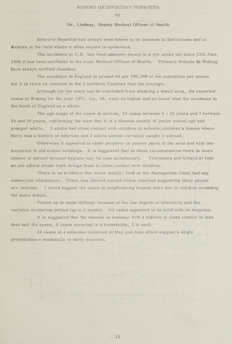 by Dr. Lindsay, Deputy Medical Officer of Health Infective Hepatitis has always been known to be common in Institutions and in Armies in the field where it often occurs in epidemics. The incidence in U. K. has been unknown except in a few areas but since 15th June, 1968 it has been notifiable to the local Medical Officer of Health. Primary Schools in Woking have always notified Jaundice. The incidence in England is around 44 per 100, 000 of the population per annum but it is twice as common in the 3 northern Counties than the average. Although not too much can be concluded from studying a small area, the reported cases in Woking for the year 1971, viz. 23, were no higher and no lower than the incidence in the South of England as a whole. The age range of the cases is narrow, 15 cases between 4-10 years and 7 between 24 and 39 years, confirming the view that it is a disease mainly of junior school age and younger adults. 2 adults had close contact with children in schools/children's homes where there was a history of infection and 2 adults almost certainly caught it abroad. Otherwise it appeared in older property or poorer parts of the area and with one exception in old school buildings. It is suggested that in these circumstances there is more chance of spread because hygiene may be less satisfactory. Travellers are always at risk as are adults whose work brings them in close contact with children. There is no evidence that water supply, food or the Basingstoke Canal had any connection whatsoever. There was limited spread within families suggesting many people are immune. I would suggest the cases in neighbouring houses were due to children attending the same school. Follow up is made difficult because of the low degree of infectivity and the variable incubation period (up to 6 weeks). All cases appeared to be mild with no sequelae. It is suggested that the disease is endemic with a history of close contact in less than half the cases, 8 cases occuring-in 4 households, 2 in each. 10 cases in 4 episodes occurred in May and June which suggest a slight predominance seasonally in early summer. 11