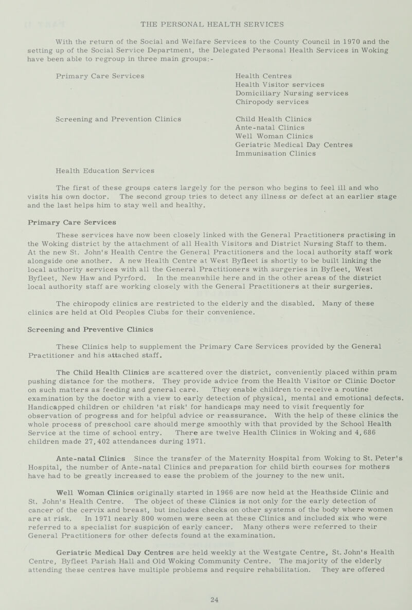 THE PERSONAL HEALTH SERVICES With the return of the Social and Welfare Services to the County Council in 1970 and the setting up of the Social Service Department, the Delegated Personal Health Services in Woking have been able to regroup in three main groups Primary Care Services Health Centres Health Visitor services Domiciliary Nursing services Chiropody services Screening and Prevention Clinics Child Health Clinics Ante-natal Clinics Well Woman Clinics Geriatric Medical Day Centres Immunisation Clinics Health Education Services The first of these groups caters largely for the person who begins to feel ill and who visits his own doctor. The second group tries to detect any illness or defect at an earlier stage and the last helps him to stay well and healthy. Primary Care Services These services have now been closely linked with the General Practitioners practising in the Woking district by the attachment of all Health Visitors and District Nursing Staff to them. At the new St. John's Health Centre the General Practitioners and the local authority staff work alongside one another. A new Health Centre at West Byfleet is shortly to be built linking the local authority services with all the General Practitioners with surgeries in Byfleet, West Byfleet, New Haw and Pyrford. In the meanwhile here and in the other areas of the district local authority staff are working closely with the General Practitioners at their surgeries. The chiropody clinics are restricted to the elderly and the disabled. Many of these clinics are held at Old Peoples Clubs for their convenience. Screening and Preventive Clinics These Clinics help to supplement the Primary Care Services provided by the General Practitioner and his attached staff. The Child Health Clinics are scattered over the district, conveniently placed within pram pushing distance for the mothers. They provide advice from the Health Visitor or Clinic Doctor on such matters as feeding and general care. They enable children to receive a routine examination by the doctor with a view to early detection of physical, mental and emotional defects. Handicapped children or children 'at risk' for handicaps may need to visit frequently for observation of progress and for helpful advice or reassurance. With the help of these clinics the whole process of preschool care should merge smoothly with that provided by the School Health Service at the time of school entry. There are twelve Health Clinics in Woking and 4, 686 children made 27,402 attendances during 1971. Ante-natal Clinics Since the transfer of the Maternity Hospital from Woking to St. Peter's Hospital, the number of Ante-natal Clinics and preparation for child birth courses for mothers have had to be greatly increased to ease the problem of the journey to the new unit. Well Woman Clinics originally started in 1966 are now held at the Heathside Clinic and St. John's Health Centre. The object of these Clinics is not only for the early detection of cancer of the cervix and breast, but includes checks on other systems of the body where women are at risk. In 1971 nearly 800 women were seen at these Clinics and included six who were referred to a specialist for suspicion of early cancer. Many others were referred to their General Practitioners for other defects found at the examination. Geriatric Medical Day Centres are held weekly at the Westgate Centre, St. John's Health Centre, Byfleet Parish Hall and Old Woking Community Centre. The majority of the elderly attending these centres have multiple problems and require rehabilitation. They are offered