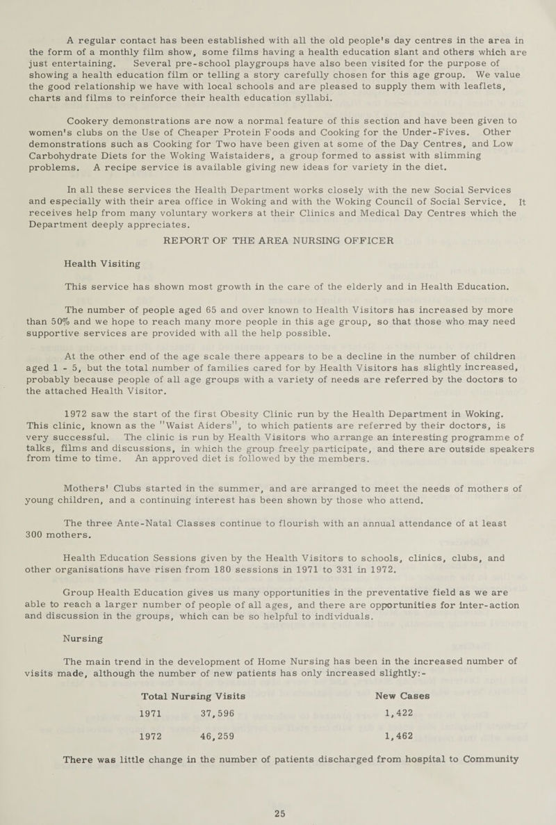 A regular contact has been established with all the old people's day centres in the area in the form of a monthly film show, some films having a health education slant and others which are just entertaining. Several pre-school playgroups have also been visited for the purpose of showing a health education film or telling a story carefully chosen for this age group. We value the good relationship we have with local schools and are pleased to supply them with leaflets, charts and films to reinforce their health education syllabi. Cookery demonstrations are now a normal feature of this section and have been given to women's clubs on the Use of Cheaper Protein Foods and Cooking for the Under-Fives. Other demonstrations such as Cooking for Two have been given at some of the Day Centres, and Low Carbohydrate Diets for the Woking Waistaiders, a group formed to assist with slimming problems. A recipe service is available giving new ideas for variety in the diet. In all these services the Health Department works closely with the new Social Services and especially with their area office in Woking and with the Woking Council of Social Service. It receives help from many voluntary workers at their Clinics and Medical Day Centres which the Department deeply appreciates. REPORT OF THE AREA NURSING OFFICER Health Visiting This service has shown most growth in the care of the elderly and in Health Education. The number of people aged 65 and over known to Health Visitors has increased by more than 50% and we hope to reach many more people in this age group, so that those who may need supportive services are provided with all the help possible. At the other end of the age scale there appears to be a decline in the number of children aged 1-5, but the total number of families cared for by Health Visitors has slightly increased, probably because people of all age groups with a variety of needs are referred by the doctors to the attached Health Visitor. 1972 saw the start of the first Obesity Clinic run by the Health Department in Woking. This clinic, known as the Waist Aiders, to which patients are referred by their doctors, is very successful. The clinic is run by Health Visitors who arrange an interesting programme of talks, films and discussions, in which the group freely participate, and there are outside speakers from time to time. An approved diet is followed by the members. Mothers' Clubs started in the summer, and are arranged to meet the needs of mothers of young children, and a continuing interest has been shown by those who attend. The three Ante-Natal Classes continue to flourish with an annual attendance of at least 300 mothers. Health Education Sessions given by the Health Visitors to schools, clinics, clubs, and other organisations have risen from 180 sessions in 1971 to 331 in 1972. Group Health Education gives us many opportunities in the preventative field as we are able to reach a larger number of people of all ages, and there are opportunities for inter-action and discussion in the groups, which can be so helpful to individuals. Nursing The main trend in the development of Home Nursing has been in the increased number of visits made, although the number of new patients has only increased slightly:- Total Nursing Visits New Cases 1971 37,596 1,422 1972 46,259 1,462 There was little change in the number of patients discharged from hospital to Community