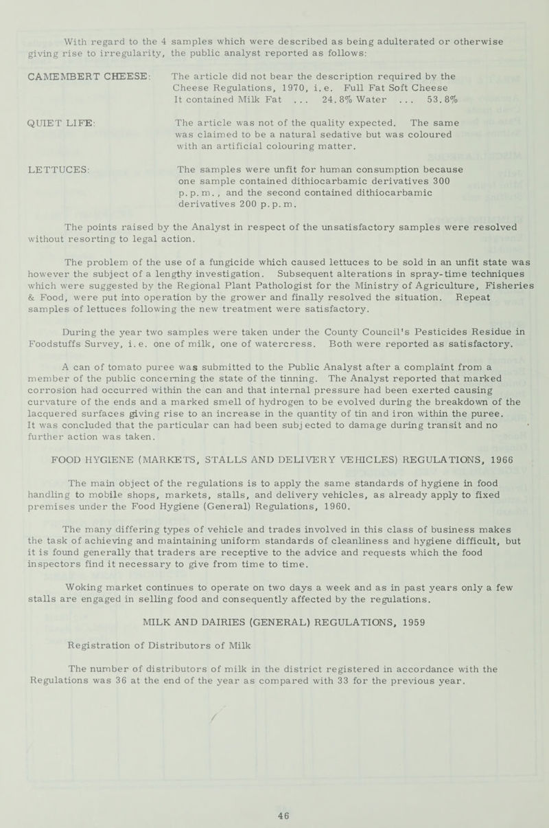 With regard to the 4 samples which were described as being adulterated or otherwise giving rise to irregularity, the public analyst reported as follows: CAMEMBERT CHEESE: The article did not bear the description required by the Cheese Regulations, 1970, i. e. Full Fat Soft Cheese It contained Milk Fat ... 24. 8% Water ... 53. 8% QUIET LIFE: The article was not of the quality expected. The same was claimed to be a natural sedative but was coloured with an artificial colouring matter. LETTUCES: The samples were unfit for human consumption because one sample contained dithiocarbamic derivatives 300 p.p.m. , and the second contained dithiocarbamic derivatives 200 p.p.m. The points raised by the Analyst in respect of the unsatisfactory samples were resolved without resorting to legal action. The problem of the use of a fungicide which caused lettuces to be sold in an unfit state was however the subject of a lengthy investigation. Subsequent alterations in spray-time techniques which were suggested by the Regional Plant Pathologist for the Ministry of Agriculture, Fisheries & Food, were put into operation by the grower and finally resolved the situation. Repeat samples of lettuces following the new treatment were satisfactory. During the year two samples were taken under the County Council's Pesticides Residue in Foodstuffs Survey, i.e. one of milk, one of watercress. Both were reported as satisfactory. A can of tomato puree was submitted to the Public Analyst after a complaint from a member of the public concerning the state of the tinning. The Analyst reported that marked corrosion had occurred within the can and that internal pressure had been exerted causing curvature of the ends and a marked smell of hydrogen to be evolved during the breakdown of the lacquered surfaces giving rise to an increase in the quantity of tin and iron within the puree. It was concluded that the particular can had been subjected to damage during transit and no further action was taken. FOOD HYGIENE (MARKETS, STALLS AND DELIVERY VEHICLES) REGULATIONS, 1966 The main object of the regulations is to apply the same standards of hygiene in food handling to mobile shops, markets, stalls, and delivery vehicles, as already apply to fixed premises under the Food Hygiene (General) Regulations, 1960. The many differing types of vehicle and trades involved in this class of business makes the task of achieving and maintaining uniform standards of cleanliness and hygiene difficult, but it is found generally that traders are receptive to the advice and requests which the food inspectors find it necessary to give from time to time. Woking market continues to operate on two days a week and as in past years only a few stalls are engaged in selling food and consequently affected by the regulations. MILK AND DAIRIES (GENERAL) REGULATIONS, 1959 Registration of Distributors of Milk The number of distributors of milk in the district registered in accordance with the Regulations was 36 at the end of the year as compared with 33 for the previous year.