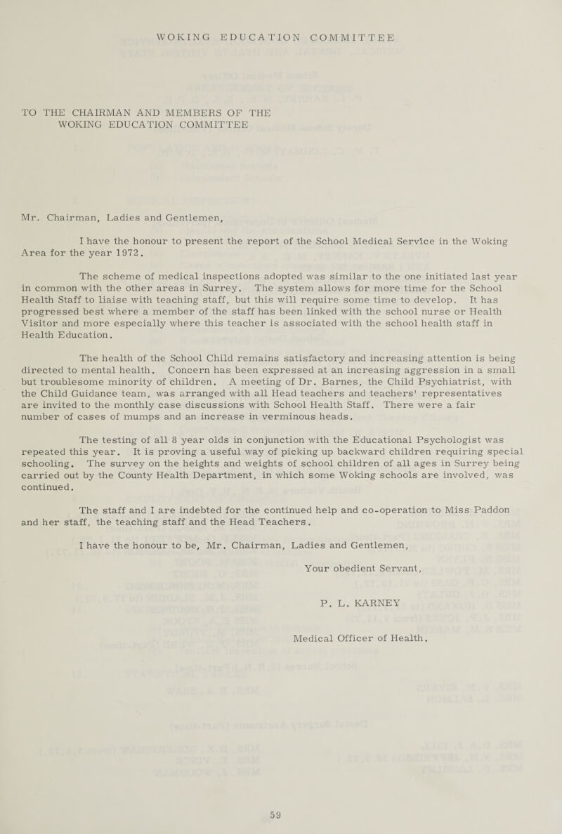 WOKING EDUCATION COMMITTEE TO THE CHAIRMAN AND MEMBERS OF THE WOKING EDUCATION COMMITTEE Mr. Chairman, Ladies and Gentlemen, I have the honour to present the report of the School Medical Service in the Woking Area for the year 1972. The scheme of medical inspections adopted was similar to the one initiated last year in common with the other areas in Surrey. The system allows for more time for the School Health Staff to liaise with teaching staff, but this will require some time to develop. It has progressed best where a member of the staff has been linked with the school nurse or Health Visitor and more especially where this teacher is associated with the school health staff in Health Education. The health of the School Child remains satisfactory and increasing attention is being directed to mental health. Concern has been expressed at an increasing aggression in a small but troublesome minority of children. A meeting of Dr. Barnes, the Child Psychiatrist, with the Child Guidance team, was arranged with all Head teachers and teachers’ representatives are invited to the monthly case discussions with School Health Staff. There were a fair number of cases of mumps and an increase in verminous heads. The testing of all 8 year olds in conjunction with the Educational Psychologist was repeated this year. It is proving a useful way of picking up backward children requiring special schooling. The survey on the heights and weights of school children of all ages in Surrey being carried out by the County Health Department, in which some Woking schools are involved, was continued. The staff and I are indebted for the continued help and co-operation to Miss Paddon and her staff, the teaching staff and the Head Teachers. I have the honour to be, Mr. Chairman, Ladies and Gentlemen, Your obedient Servant, P. L. KARNEY Medical Officer of Health.