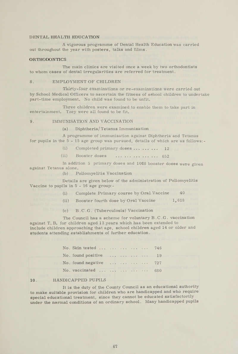 DENTAL HEALTH EDUCATION A vigorous programme of Dental Health Education was carried out throughout the year with posters, talks and films. ORTHODONTICS The main clinics are visited once a week by two orthodontists to whom cases of dental irregularities are referred for treatment. 8. EMPLOYMENT OF CHILDREN Thifty-four examinations or re-examinations wene carried out by School Medical Officers to ascertain the fitness of school children to undertake part-time employment. No child was found to be unfit. Three children were examined to enable them to take part in entertainment. Tney were all found to be fit. 9. IMMUNISATION AND VACCINATION (a) Diphtheria/ Tetanus Immunisation A programme of immunisation against Diphtheria and Tetanus for pupils in the 5-15 age group was pursued, details of which are as follows:- (i) Completed primary doses. 12 (ii) Booster doses . 652 In addition 5 primary doses and 1068 booster doses were given against Tetanus alone. (b) Poliomyelitis Vaccination Details are given below of the administration of Poliomyelitis Vaccine to pupils in 5 - 16 age group:- (i) Complete Primary course by Oral Vaccine 40 (ii) Booster fourth dose by Oral Vaccine 1,618 (c) B.C.G. (Tuberculosis) Vaccination The Council has a scheme for voluntary B.C.G. vaccination against T. B. for children aged 13 years which has been extended to include children approaching that age, school children aged 14 or older and students attending establishments of further education. No. Skin tested. 746 No. found positive . 19 No. found negative . 727 No. vaccinated . 680 10. HANDICAPPED PUPILS It is the duty of the County Council as an educational authority to make suitable provision for children who are handicapped and who require special educational treatment, since they cannot be educated satisfactorily under the normal conditions of an ordinary school. Many handicapped pupils