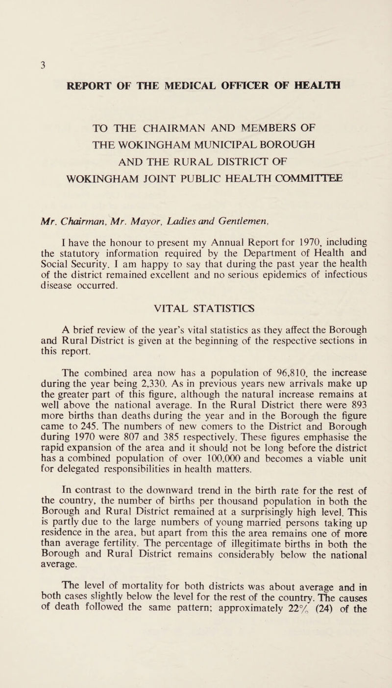 REPORT OF THE MEDICAL OFFICER OF HEALTH TO THE CHAIRMAN AND MEMBERS OF THE WOKINGHAM MUNICIPAL BOROUGH AND THE RURAL DISTRICT OF WOKINGHAM JOINT PUBLIC HEALTH COMMITTEE Mr. Chairman, Mr. Mayor, Ladies and Gentlemen, I have the honour to present my Annual Report for 1970, including the statutory information required by the Department of Health and Social Security. I am happy to say that during the past year the health of the district remained excellent and no serious epidemics of infectious disease occurred. VITAL STATISTICS A brief review of the year’s vital statistics as they affect the Borough and Rural District is given at the beginning of the respective sections in this report. The combined area now has a population of 96,810, the increase during the year being 2,330. As in previous years new arrivals make up the greater part of this figure, although the natural increase remains at well above the national average. In the Rural District there were 893 more births than deaths during the year and in the Borough the figure came to 245. The numbers of new comers to the District and Borough during 1970 were 807 and 385 lespectively. These figures emphasise the rapid expansion of the area and it should not be long before the district has a combined population of over 100,000 and becomes a viable unit for delegated responsibilities in health matters. In contrast to the downward trend in the birth rate for the rest of the country, the number of births per thousand population in both the Borough and Rural District remained at a surprisingly high level. This is partly due to the large numbers of young married persons taking up residence in the area, but apart from this the area remains one of more than average fertility. The percentage of illegitimate births in both the Borough and Rural District remains considerably below the national average. The level of mortality for both districts was about average and in both cases slightly below the level for the rest of the country. The causes of death followed the same pattern; approximately 22% (24) of the