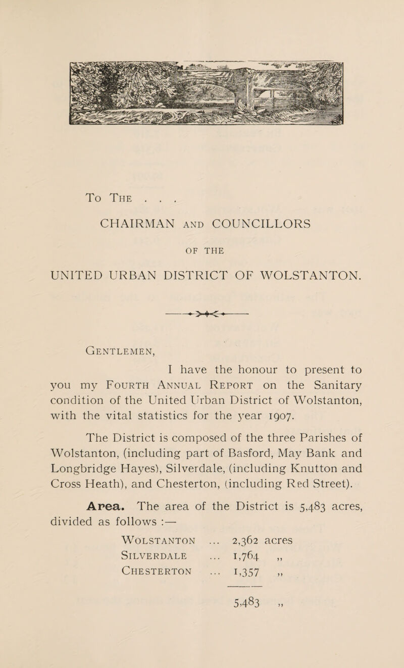 To The . . . CHAIRMAN and COUNCILLORS OF THE UNITED URBAN DISTRICT OF WOLSTANTON. >4C Gentlemen, I have the honour to present to you my Fourth Annual Report on the Sanitary condition of the United Urban District of Wolstanton, with the vital statistics for the year 1907. The District is composed of the three Parishes of Wolstanton, (including part of Basford, May Bank and Longbridge Hayes), Silverdale, (including Knutton and Cross Heath), and Chesterton, (including Red Street). Area. The area of the District is 5483 acres, divided as follows :— Wolstanton ... 2,362 acres Silverdale ... 1,764 ,, Chesterton ... 1,357 ,, 5.483 ..