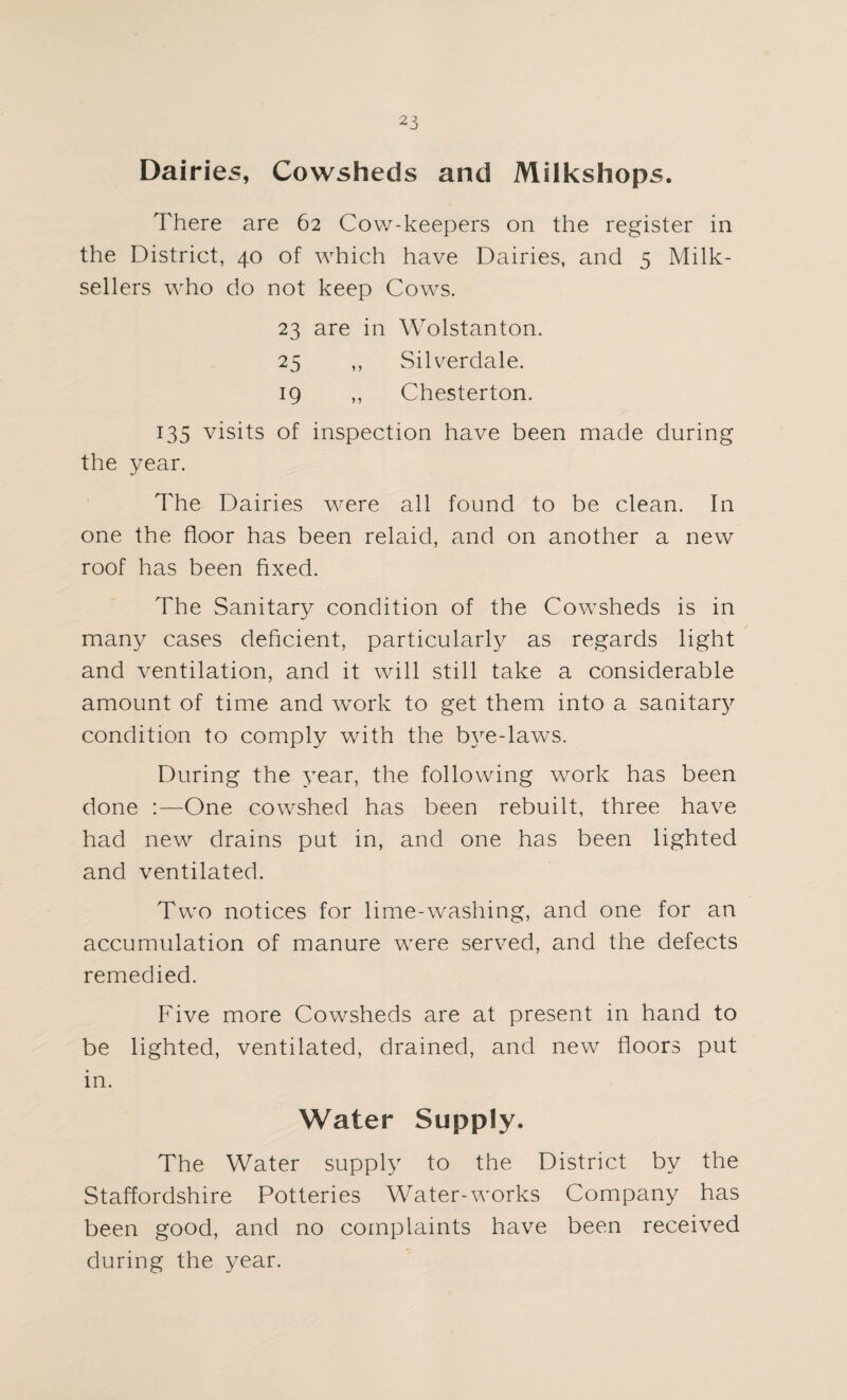 Dairies, Cowsheds and Milkshops. There are 62 Cow-keepers on the register in the District, 40 of which have Dairies, and 5 Milk- sellers who do not keep Cows. 23 are in Wolstanton. 25 ,, Silverdale. 19 ,, Chesterton. 135 visits of inspection have been made during the year. The Dairies were all found to be clean. In one the floor has been relaid, and on another a new roof has been fixed. The Sanitary condition of the Cowsheds is in many cases deficient, particularly as regards light and ventilation, and it will still take a considerable amount of time and work to get them into a sanitar}' condition to comply with the bye-laws. During the year, the following work has been done :—One cowshed has been rebuilt, three have had new drains put in, and one has been lighted and ventilated. Two notices for lime-washing, and one for an accumulation of manure were served, and the defects remedied. Five more Cowsheds are at present in hand to be lighted, ventilated, drained, and new floors put in. Water Supply. The Water supply to the District by the Staffordshire Potteries Water-works Company has been good, and no complaints have been received during the year.