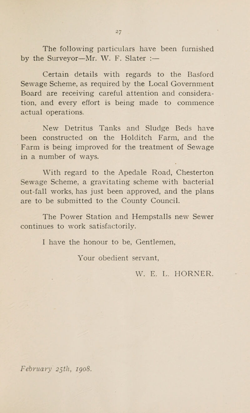 The following particulars have been furnished by the Surveyor—Mr. W. F. Slater :— Certain details with regards to the Basford Sewage Scheme, as required by the Local Government Board are receiving careful attention and considera¬ tion, and every effort is being made to commence actual operations. New Detritus Tanks and Sludge Beds have been constructed on the Holditch Farm, and the Farm is being improved for the treatment of Sewage in a number of ways. With regard to the Apedale Road, Chesterton Sewage Scheme, a gravitating scheme with bacterial out-fall works, has just been approved, and the plans are to be submitted to the County Council. The Power Station and Hempstalls new Sewer continues to work satisfactorily. I have the honour to be, Gentlemen, Your obedient servant, W. E. L. HORNER. February 25th, igo8.