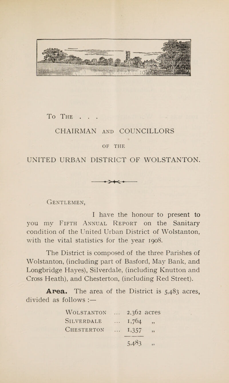 To The . . . CHAIRMAN and COUNCILLORS OF THE UNITED URBAN DISTRICT OF WOLSTANTON. ♦ ♦ Gentlemen, I have the honour to present to you my Fifth Annual Report on the Sanitary condition of the United Urban District of Wolstanton, with the vital statistics for the year 1908. The District is composed of the three Parishes of Wolstanton, (including part of Basford, May Bank, and Longbridge Hayes), Silverdale, (including Knutton and Cross Heath), and Chesterton, (including Red Street). Area. The area of the District is 5,483 acres, divided as follows :— Wolstanton ... 2,362 acres Silverdale ... 1,764 ,, Chesterton ... 1,357 „ 5-4^3 „