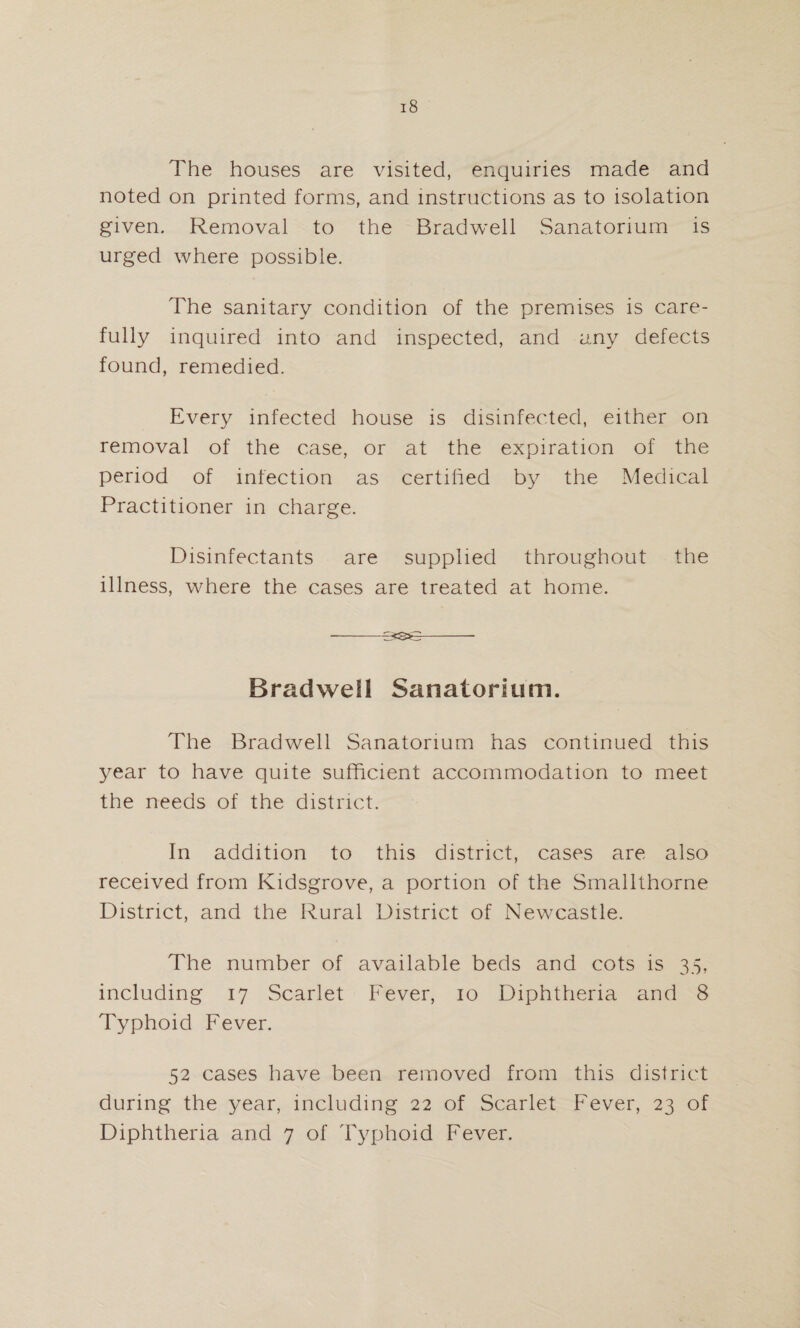 The houses are visited, enquiries made and noted on printed forms, and mstrucdions as to isolation given. Removal to the Bradwell Sanatorium is urged where possible. The sanitary condition of the premises is care¬ fully inquired into and inspected, and any defects found, remedied. Every infected house is disinfected, either on removal of the case, or at the expiration of the period of infection as certified by the Medical Practitioner in charge. Disinfectants are supplied throughout the illness, where the cases are treated at home. -33S0-- Brad well Sanatorium. The Bradwell Sanatorium has continued this year to have quite sufficient accommodation to meet the needs of the district. In addition to this district, cases are also received from Kidsgrove, a portion of the Smallthorne District, and the Rural District of Newcastle. The number of available beds and cots is 35, including 17 Scarlet Fever, 10 Diphtheria and 8 Typhoid Fever. 52 cases have been removed from this district during the year, including 22 of Scarlet Fever, 23 of Diphtheria and 7 of Typhoid Fever.