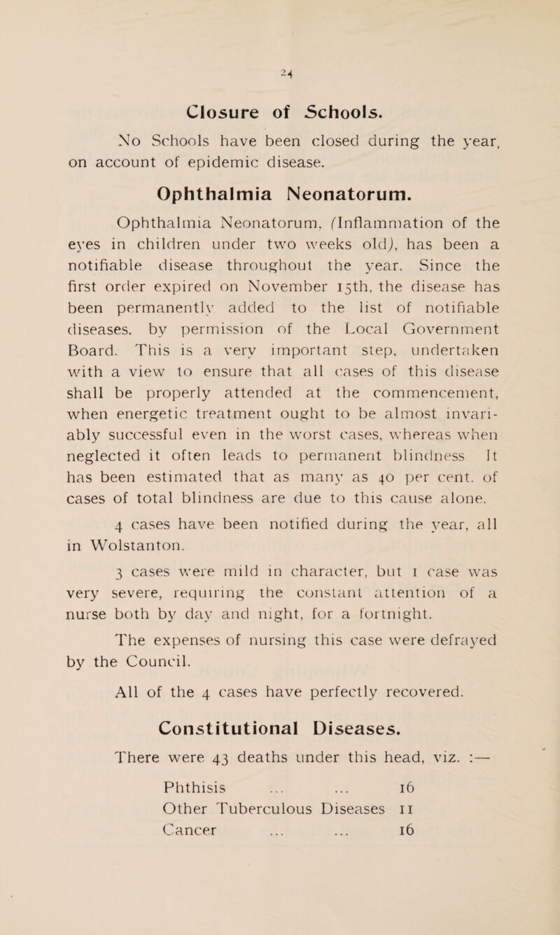 Closure of Schools. No Schools have been closed during the year, on account of epidemic disease. Ophthalmia Neonatorum. Ophthalmia Neonatorum. (Inflammation of the eyes in children under two weeks old), has been a notifiable disease throughout the year. Since the first order expired on November 15th. the disease has been permanently added to the list of notifiable diseases, by permission of the Local Government Board. This is a very important step, undertaken with a view to ensure that all cases of this disease shall be properly attended at the commencement, when energetic treatment ought to be almost invari¬ ably successful even in the worst cases, whereas when neglected it often leads to permanent blindness It has been estimated that as many as 40 per cent, of cases of total blindness are due to this cause alone. 4 cases have been notified during the year, all in Wolstanton. 3 cases were mild in character, but 1 case was very severe, requiring the constant attention of a nurse both by day and night, for a fortnight. The expenses of nursing this case were defrayed by the Council. All of the 4 cases have perfectly recovered. Constitutional Diseases. There were 43 deaths under this head, viz. :— Phthisis ... ... 16 Other Tuberculous Diseases 11 Cancer ... ... 16