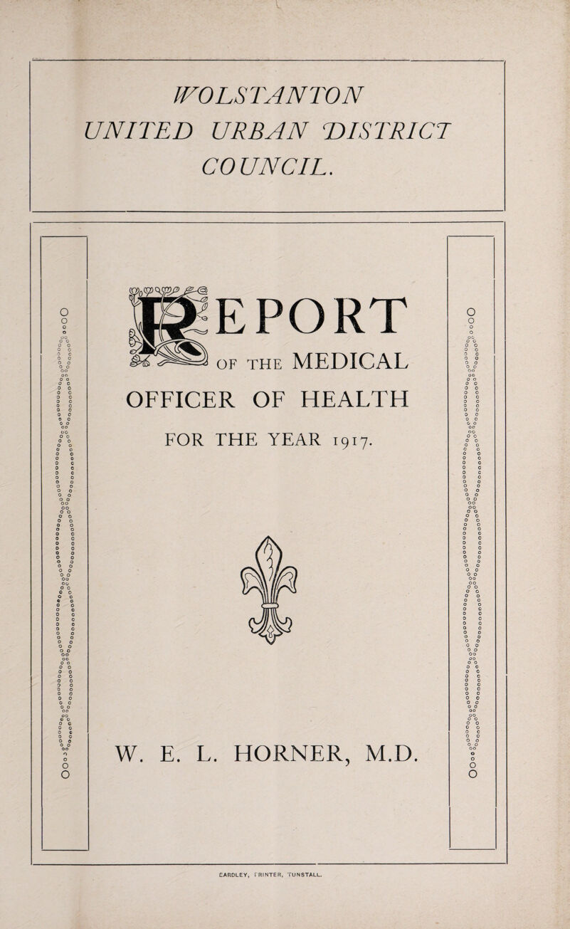 JVO LSTANTON UNITED URBAN DISTRICT COUNCIL. o o o o O 0 Eg EPORT O 0 0 0 00 0 0 0 o 0 c 0 0 o o o o oo oo of the MEDICAL 0 0 0 0 0 0 0 0 0 0 0 0 00 00 o o 0 0 0 0 0 0 0 0 0 0 0 0 0 0 OFFICER OF HEALTH 0 0 0 0 0 0 0 0 0 0 0 0 0 0 0 0 0 o oo oo o o 0 o o o o o 0 o 0 0 0 0 0 0 0 0 O 0 o o o o o o 0 o o o oo FOR THE YEAR 1917. 0 0 00 00 0 0 0 0 0 0 0 0 0 0 0 0 0 0 0 0 0 0 0 0 0 0 0 0 0 0 0 0 0 0 00 00 o o o o 0 o o o o o 0 0 o o 0 0 0 o o o 0 O o o o o 0 o 0 o oo oo o o 0 o o o 6 O A 0 0 0 0 0 0 0 0 0 0 0 0 0 0 0 0 0 0 0 0 0 0 0 0 0 0 0 0 0 0 Oo 00 0 0 0 0 0 0 0 0 o o 0 0 o o 0 0 0 o o o o o 0 0 0 0 0 0 0 0 0 0 0 O 0 0 o o o o oo oo 0 o o o 0 o 0 0 o o 0 0 0 0 Oo 00 0 0 0 0 0 0 0 0 0_0 0 o o 0 0 0 0 0 0 o oo oo 0 o 0 o 0 o 0 0 0 0 0 0 0 0 0 0 00 00 0 0 0 0 0 0 0 0 0 o 0 0 0 o oo o o W. E. L. HORNER, M.D. 0 0 0 0 0 0 00 0 0 0 0 CARDLEY, PRINTER, TUNSTALL.