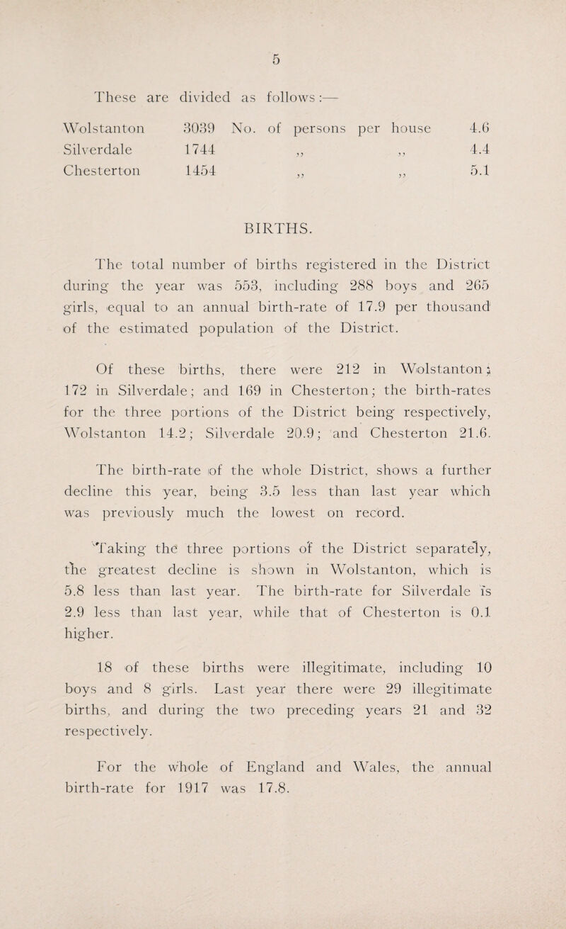 These are divided as follows Wolstanton 3039 No. of persons per house 4.6 Silverdale 1744 4.4 Chesterton 1454 5.1 BIRTHS. The total number of births registered in the District during the year was 553, including 288 boys and 265 girls, uqual to an annual birth-rate of 17.9 per thousand of the estimated population of the District. Of these births, there were 212 in Wolstantonj 172 in Silverdale; and 169 in Chesterton; the birth-rates for the three portions of the District being respectively, Wolstanton 14.2; Silverdale 20.9; and Chesterton 21.6. The birth-rate of the whole District, shows a further decline this year, being 3.5 less than last year which was previously much the lowest on record. Taking the three portions of the District separately, the greatest decline is shown in Wolstanton, which is 5.8 less than last year. The birth-rate for Silverdale is 2.9 less than last year, while that of Chesterton is 0.1 higher. 18 of these births were illegitimate, including 10 boys and 8 girls. Last year there were 29 illegitimate births, and during the two preceding years 21 and 32 respectively. For the whole of England and Wales, the annual birth-rate for 1917 was 17.8.