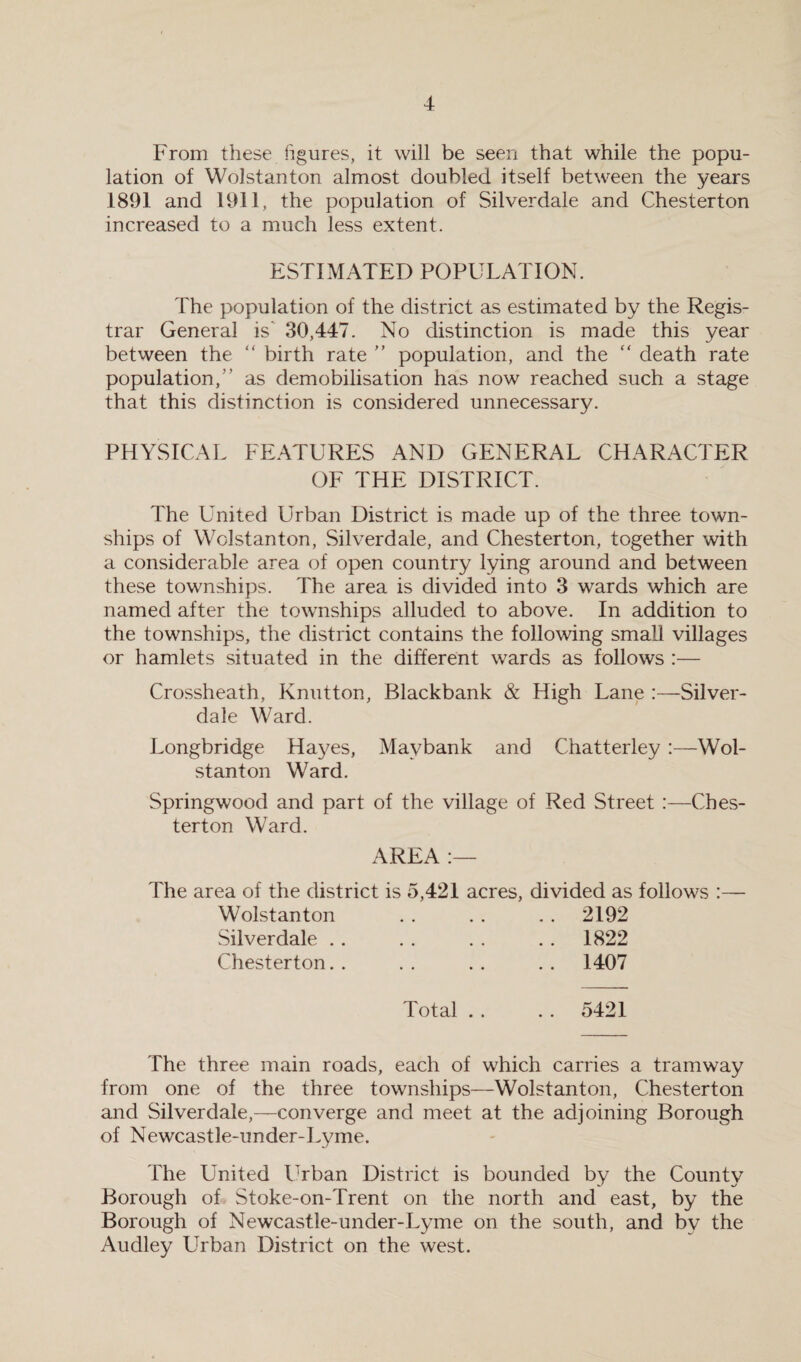 From these figures, it will be seen that while the popu¬ lation of Wolstanton almost doubled itself between the years 1891 and 1911, the population of Silverdale and Chesterton increased to a much less extent. ESTIMATED POPULATION. The population of the district as estimated by the Regis¬ trar General is 30,447. No distinction is made this year between the “ birth rate ” population, and the “ death rate population, as demobilisation has now reached such a stage that this distinction is considered unnecessary. PHYSICAL FEATURES AND GENERAL CHARACTER OF THE DISTRICT. The United Urban District is made up of the three town¬ ships of Wolstanton, Silverdale, and Chesterton, together with a considerable area of open country lying around and between these townships. The area is divided into 3 wards which are named after the townships alluded to above. In addition to the townships, the district contains the following small villages or hamlets situated in the different wards as follows :— Crossheath, Ivnutton, Blackbank & High Lane :—Silver- dale Ward. Longbridge Hayes, Maybank and Chatterley :—Wol¬ stanton Ward. Springwood and part of the village of Red Street :—Ches¬ terton Ward. AREA :— The area of the district is 5,421 acres, divided as follows :— Wolstanton • • • • .. 2192 Silverdale . . .. 1822 Chesterton. . . . .. 1407 Total . . .. 5421 The three main roads, each of which carries a tramway from one of the three townships—Wolstanton, Chesterton and Silverdale,—converge and meet at the adjoining Borough of Newcastle-under-Lyme. The United Urban District is bounded by the County Borough of Stoke-on-Trent on the north and east, by the Borough of Newcastle-under-Lyme on the south, and by the Audley Urban District on the west.