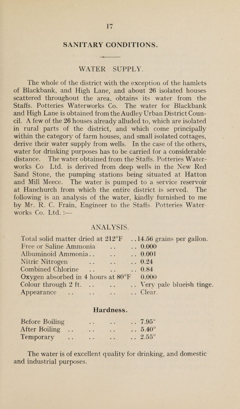 SANITARY CONDITIONS. WATER SUPPLY. The whole of the district with the exception of the hamlets of Blackbank, and High Lane, and about 26 isolated houses scattered throughout the area, obtains its water from the Staffs. Potteries Waterworks Co. The water for Blackbank and High Lane is obtained from the Audley Urban District Coun¬ cil. A few of the 26 houses already alluded to, which are isolated in rural parts of the district, and which come principally within the category of farm houses, and small isolated cottages, derive their water supply from wells. In the case of the others, water for drinking purposes has to be carried for a considerable distance. The water obtained from the Staffs. Potteries Water¬ works Co Ltd. is derived from deep wells in the New Red Sand Stone, the pumping stations being situated at Hatton and Mill Meece. The water is pumped to a service reservoir at Hanchurch from which the entire district is served. The following is an analysis of the water, kindly furnished to me by Mr. R. C. Frain, Engineer to the Staffs. Potteries Water¬ works Co. Ltd. :— ANALYSIS. Total solid matter dried at 212°F Free or Saline Ammonia Albuminoid Ammonia. . Nitric Nitrogen Combined Chlorine Oxygen absorbed in 4 hours at 80°F Colour through 2 ft. Appearance 14.56 grains per gallon. 0.000 0.001 0.24 0.84 0.000 Very pale blueish tinge. Clear. Hardness. Before Boiling After Boiling Temporary 7.95° 5.40° 2.55° The water is of excellent quality for drinking, and domestic and industrial purposes.