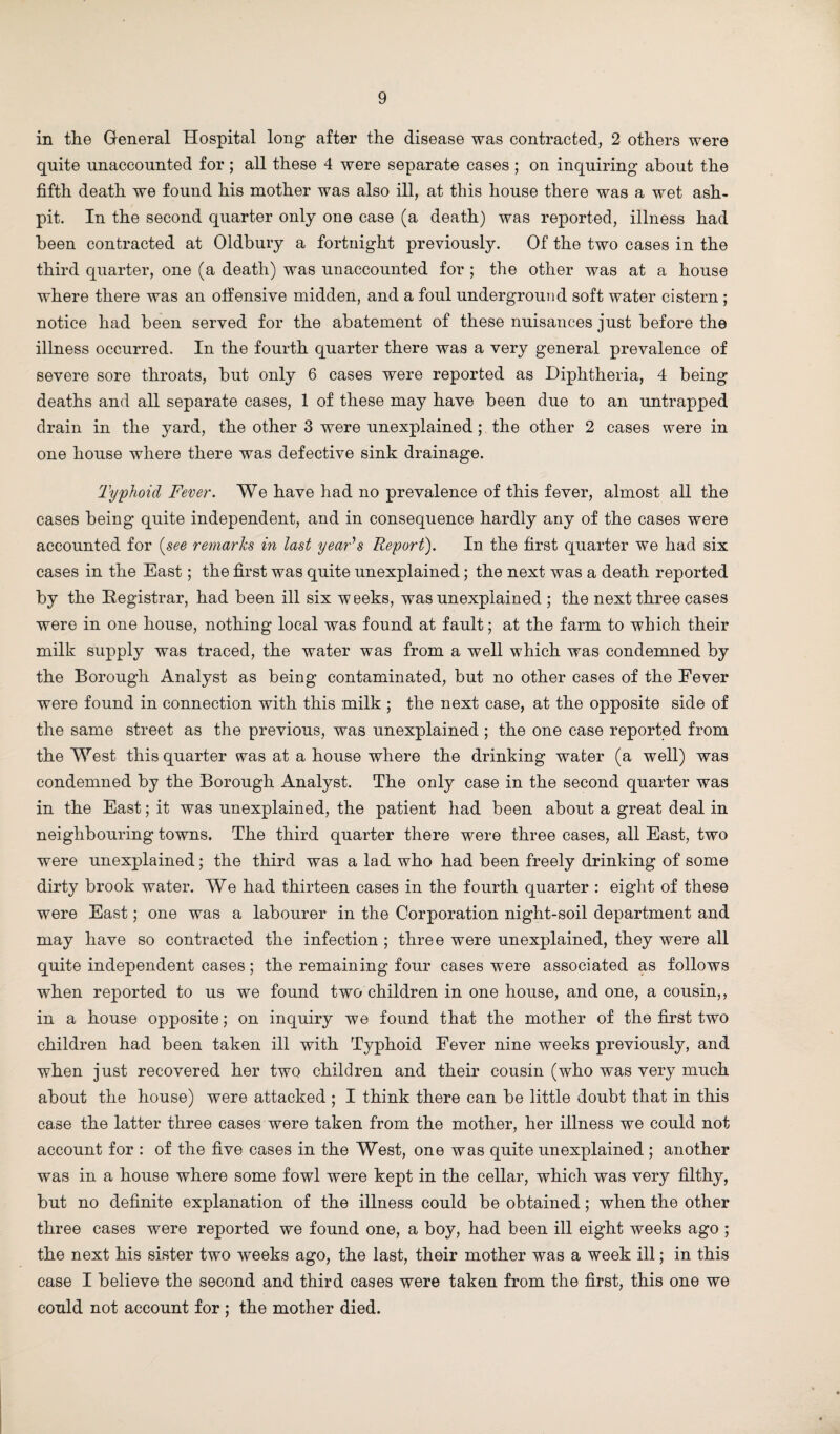 in the General Hospital long after the disease was contracted, 2 others were quite unaccounted for ; all these 4 were separate cases ; on inquiring about the fifth death we found his mother was also ill, at this house there was a wet ash¬ pit. In the second quarter only one case (a death) was reported, illness had been contracted at Oldbury a fortnight previously. Of the two cases in the third quarter, one (a death) was unaccounted for ; the other was at a house where there was an offensive midden, and a foul underground soft water cistern ; notice had been served for the abatement of these nuisances just before the illness occurred. In the fourth quarter there was a very general prevalence of severe sore throats, but only 6 cases were reported as Diphtheria, 4 being deaths and all separate cases, 1 of these may have been due to an untrapped drain in the yard, the other 3 were unexplained; the other 2 cases were in one house where there was defective sink drainage. Typhoid Fever. We have had no prevalence of this fever, almost all the cases being quite independent, and in consequence hardly any of the cases were accounted for {see remarks in last year's Report). In the first quarter we had six cases in the East; the first was quite unexplained; the next was a death reported by the Registrar, had been ill six weeks, was unexplained ; the next three cases were in one house, nothing local was found at fault; at the farm to which their milk supply was traced, the water was from a well which was condemned by the Borough Analyst as being contaminated, but no other cases of the Fever were found in connection with this milk ; the next case, at the opposite side of the same street as the previous, was unexplained ; the one case reported from the West this quarter was at a house where the drinking water (a well) was condemned by the Borough Analyst. The only case in the second quarter was in the East; it was unexplained, the patient had been about a great deal in neighbouring towns. The third quarter there were three cases, all East, two were unexplained; the third was a lad who had been freely drinking of some dirty brook water. We had thirteen cases in the fourth quarter : eight of these were East; one was a labourer in the Corporation night-soil department and may have so contracted the infection ; three were unexplained, they were all quite independent cases; the remaining four cases were associated as follows when reported to us we found two children in one house, and one, a cousin,, in a house opposite; on inquiry we found that the mother of the first two children had been taken ill with Typhoid Fever nine weeks previously, and when just recovered her two children and their cousin (who was very much about the house) were attacked ; I think there can be little doubt that in this case the latter three cases were taken from the mother, her illness we could not account for : of the five cases in the West, one was quite unexplained ; another was in a house where some fowl were kept in the cellar, which was very filthy, but no definite explanation of the illness could be obtained; when the other three cases were reported we found one, a boy, had been ill eight weeks ago ; the next his sister two weeks ago, the last, their mother was a week ill; in this case I believe the second and third cases were taken from the first, this one we could not account for ; the mother died.